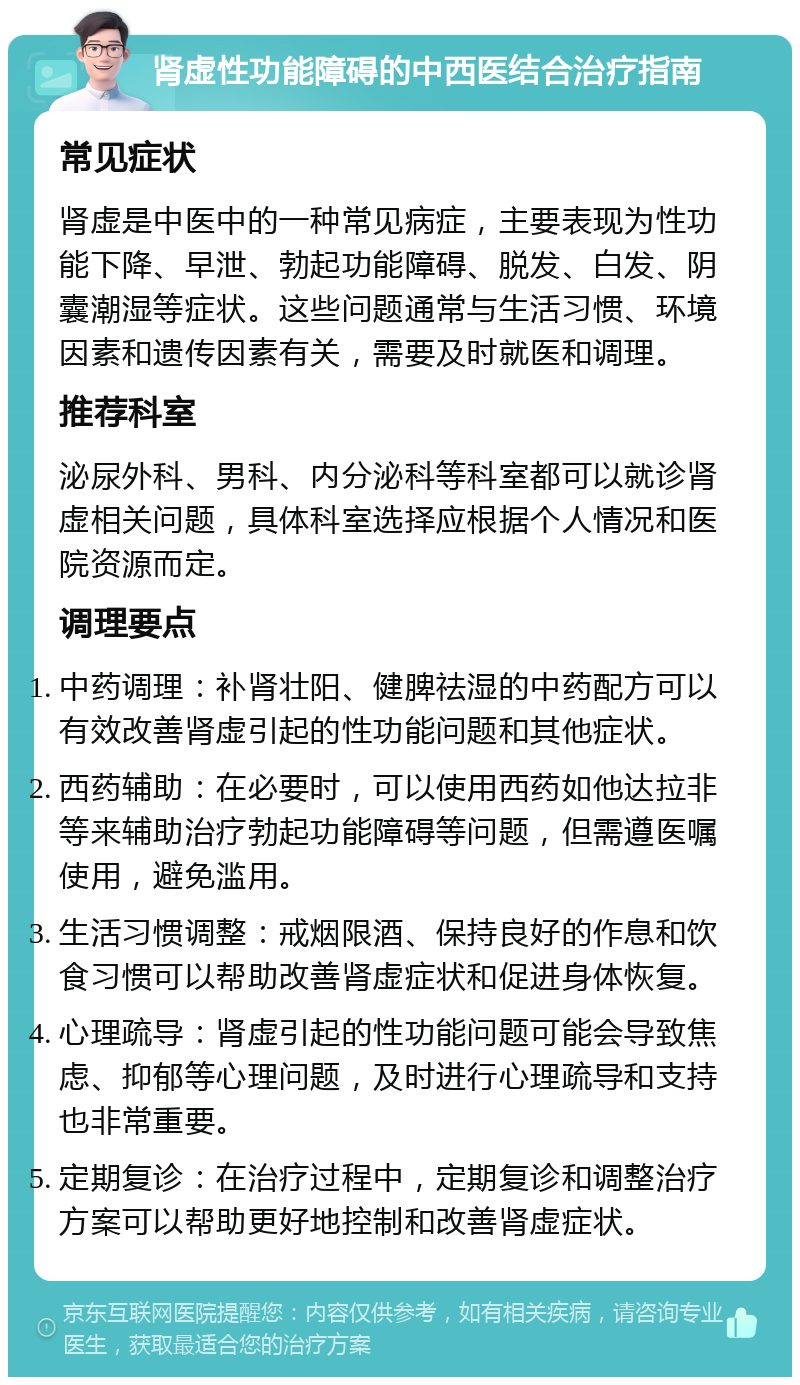 肾虚性功能障碍的中西医结合治疗指南 常见症状 肾虚是中医中的一种常见病症，主要表现为性功能下降、早泄、勃起功能障碍、脱发、白发、阴囊潮湿等症状。这些问题通常与生活习惯、环境因素和遗传因素有关，需要及时就医和调理。 推荐科室 泌尿外科、男科、内分泌科等科室都可以就诊肾虚相关问题，具体科室选择应根据个人情况和医院资源而定。 调理要点 中药调理：补肾壮阳、健脾祛湿的中药配方可以有效改善肾虚引起的性功能问题和其他症状。 西药辅助：在必要时，可以使用西药如他达拉非等来辅助治疗勃起功能障碍等问题，但需遵医嘱使用，避免滥用。 生活习惯调整：戒烟限酒、保持良好的作息和饮食习惯可以帮助改善肾虚症状和促进身体恢复。 心理疏导：肾虚引起的性功能问题可能会导致焦虑、抑郁等心理问题，及时进行心理疏导和支持也非常重要。 定期复诊：在治疗过程中，定期复诊和调整治疗方案可以帮助更好地控制和改善肾虚症状。