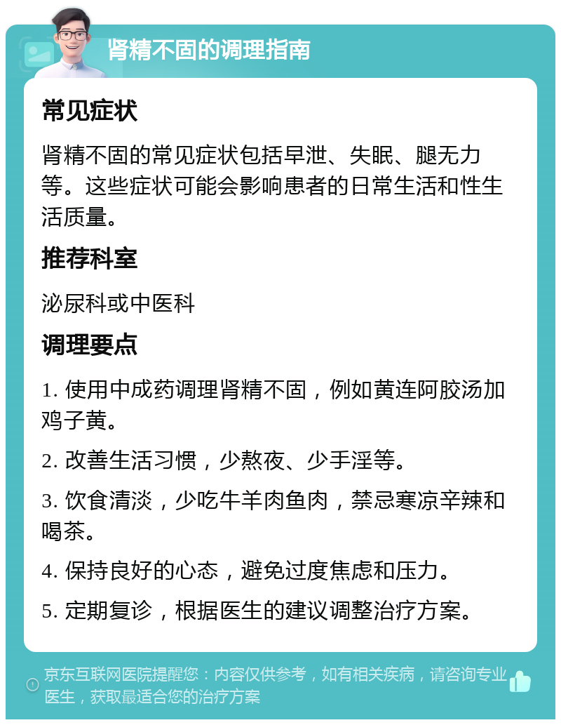 肾精不固的调理指南 常见症状 肾精不固的常见症状包括早泄、失眠、腿无力等。这些症状可能会影响患者的日常生活和性生活质量。 推荐科室 泌尿科或中医科 调理要点 1. 使用中成药调理肾精不固，例如黄连阿胶汤加鸡子黄。 2. 改善生活习惯，少熬夜、少手淫等。 3. 饮食清淡，少吃牛羊肉鱼肉，禁忌寒凉辛辣和喝茶。 4. 保持良好的心态，避免过度焦虑和压力。 5. 定期复诊，根据医生的建议调整治疗方案。