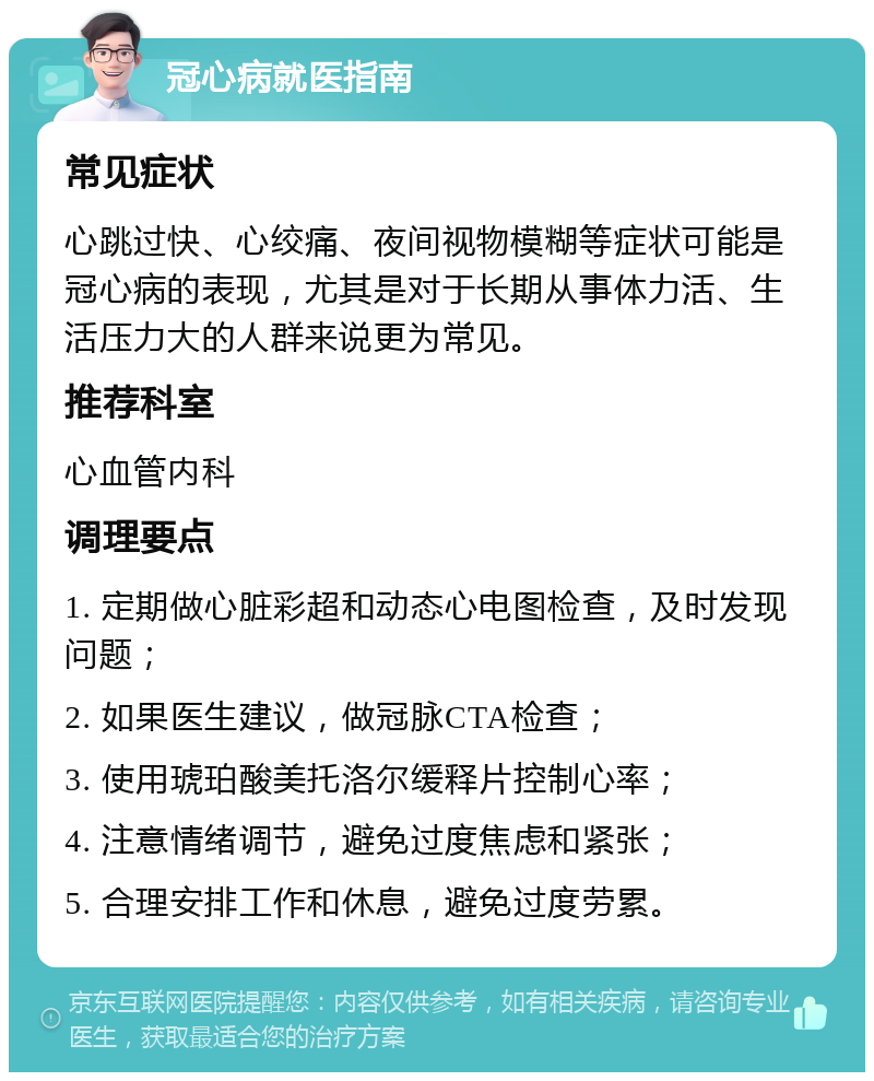 冠心病就医指南 常见症状 心跳过快、心绞痛、夜间视物模糊等症状可能是冠心病的表现，尤其是对于长期从事体力活、生活压力大的人群来说更为常见。 推荐科室 心血管内科 调理要点 1. 定期做心脏彩超和动态心电图检查，及时发现问题； 2. 如果医生建议，做冠脉CTA检查； 3. 使用琥珀酸美托洛尔缓释片控制心率； 4. 注意情绪调节，避免过度焦虑和紧张； 5. 合理安排工作和休息，避免过度劳累。