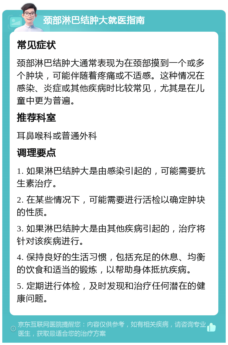 颈部淋巴结肿大就医指南 常见症状 颈部淋巴结肿大通常表现为在颈部摸到一个或多个肿块，可能伴随着疼痛或不适感。这种情况在感染、炎症或其他疾病时比较常见，尤其是在儿童中更为普遍。 推荐科室 耳鼻喉科或普通外科 调理要点 1. 如果淋巴结肿大是由感染引起的，可能需要抗生素治疗。 2. 在某些情况下，可能需要进行活检以确定肿块的性质。 3. 如果淋巴结肿大是由其他疾病引起的，治疗将针对该疾病进行。 4. 保持良好的生活习惯，包括充足的休息、均衡的饮食和适当的锻炼，以帮助身体抵抗疾病。 5. 定期进行体检，及时发现和治疗任何潜在的健康问题。