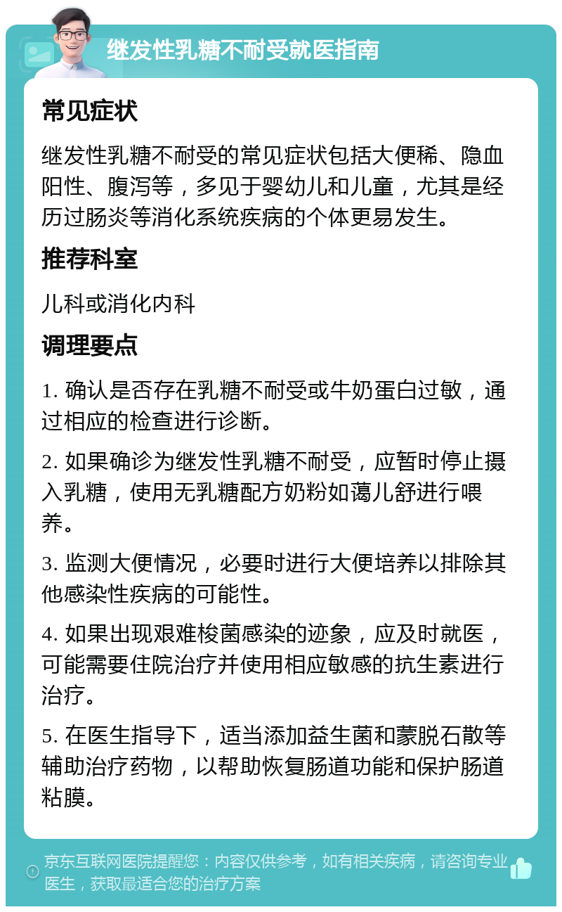 继发性乳糖不耐受就医指南 常见症状 继发性乳糖不耐受的常见症状包括大便稀、隐血阳性、腹泻等，多见于婴幼儿和儿童，尤其是经历过肠炎等消化系统疾病的个体更易发生。 推荐科室 儿科或消化内科 调理要点 1. 确认是否存在乳糖不耐受或牛奶蛋白过敏，通过相应的检查进行诊断。 2. 如果确诊为继发性乳糖不耐受，应暂时停止摄入乳糖，使用无乳糖配方奶粉如蔼儿舒进行喂养。 3. 监测大便情况，必要时进行大便培养以排除其他感染性疾病的可能性。 4. 如果出现艰难梭菌感染的迹象，应及时就医，可能需要住院治疗并使用相应敏感的抗生素进行治疗。 5. 在医生指导下，适当添加益生菌和蒙脱石散等辅助治疗药物，以帮助恢复肠道功能和保护肠道粘膜。