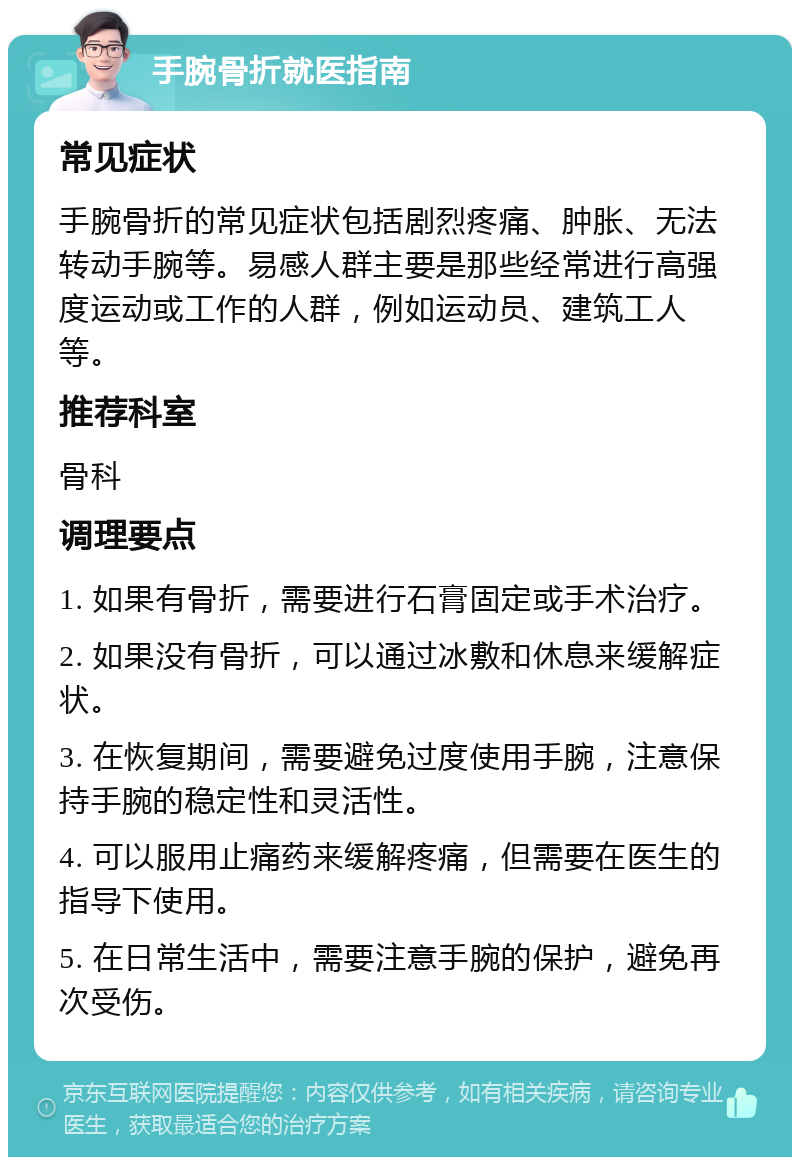 手腕骨折就医指南 常见症状 手腕骨折的常见症状包括剧烈疼痛、肿胀、无法转动手腕等。易感人群主要是那些经常进行高强度运动或工作的人群，例如运动员、建筑工人等。 推荐科室 骨科 调理要点 1. 如果有骨折，需要进行石膏固定或手术治疗。 2. 如果没有骨折，可以通过冰敷和休息来缓解症状。 3. 在恢复期间，需要避免过度使用手腕，注意保持手腕的稳定性和灵活性。 4. 可以服用止痛药来缓解疼痛，但需要在医生的指导下使用。 5. 在日常生活中，需要注意手腕的保护，避免再次受伤。