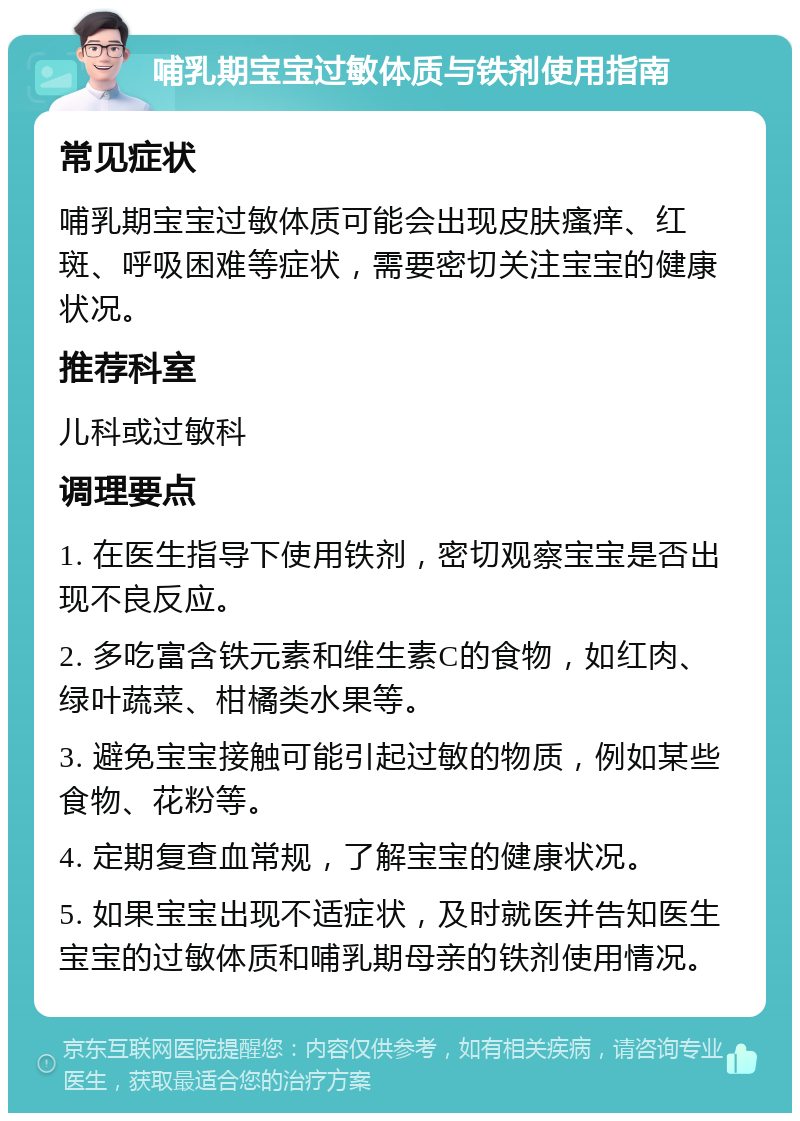 哺乳期宝宝过敏体质与铁剂使用指南 常见症状 哺乳期宝宝过敏体质可能会出现皮肤瘙痒、红斑、呼吸困难等症状，需要密切关注宝宝的健康状况。 推荐科室 儿科或过敏科 调理要点 1. 在医生指导下使用铁剂，密切观察宝宝是否出现不良反应。 2. 多吃富含铁元素和维生素C的食物，如红肉、绿叶蔬菜、柑橘类水果等。 3. 避免宝宝接触可能引起过敏的物质，例如某些食物、花粉等。 4. 定期复查血常规，了解宝宝的健康状况。 5. 如果宝宝出现不适症状，及时就医并告知医生宝宝的过敏体质和哺乳期母亲的铁剂使用情况。