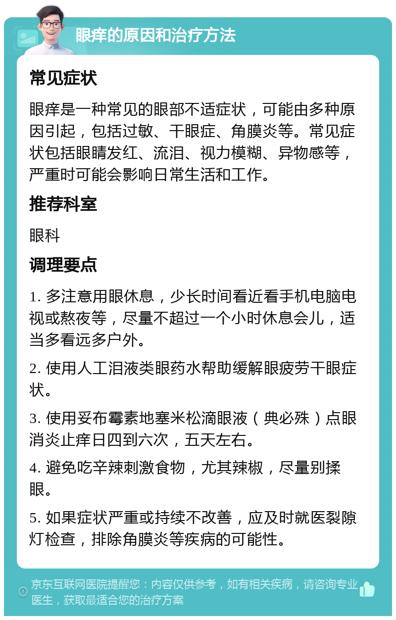 眼痒的原因和治疗方法 常见症状 眼痒是一种常见的眼部不适症状，可能由多种原因引起，包括过敏、干眼症、角膜炎等。常见症状包括眼睛发红、流泪、视力模糊、异物感等，严重时可能会影响日常生活和工作。 推荐科室 眼科 调理要点 1. 多注意用眼休息，少长时间看近看手机电脑电视或熬夜等，尽量不超过一个小时休息会儿，适当多看远多户外。 2. 使用人工泪液类眼药水帮助缓解眼疲劳干眼症状。 3. 使用妥布霉素地塞米松滴眼液（典必殊）点眼消炎止痒日四到六次，五天左右。 4. 避免吃辛辣刺激食物，尤其辣椒，尽量别揉眼。 5. 如果症状严重或持续不改善，应及时就医裂隙灯检查，排除角膜炎等疾病的可能性。