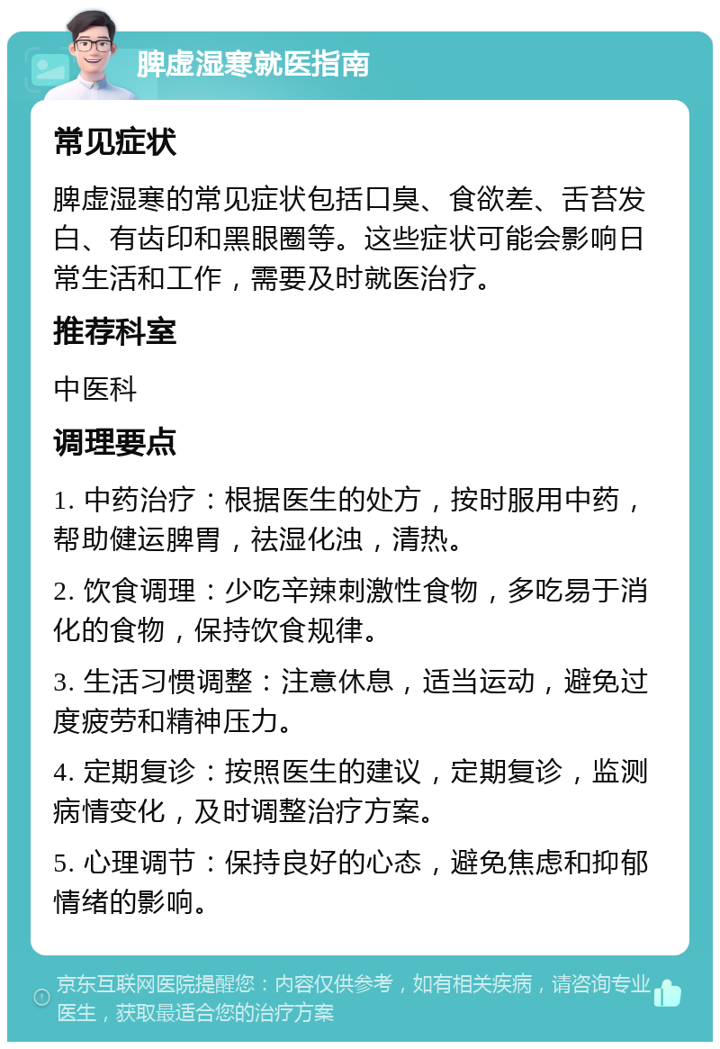 脾虚湿寒就医指南 常见症状 脾虚湿寒的常见症状包括口臭、食欲差、舌苔发白、有齿印和黑眼圈等。这些症状可能会影响日常生活和工作，需要及时就医治疗。 推荐科室 中医科 调理要点 1. 中药治疗：根据医生的处方，按时服用中药，帮助健运脾胃，祛湿化浊，清热。 2. 饮食调理：少吃辛辣刺激性食物，多吃易于消化的食物，保持饮食规律。 3. 生活习惯调整：注意休息，适当运动，避免过度疲劳和精神压力。 4. 定期复诊：按照医生的建议，定期复诊，监测病情变化，及时调整治疗方案。 5. 心理调节：保持良好的心态，避免焦虑和抑郁情绪的影响。