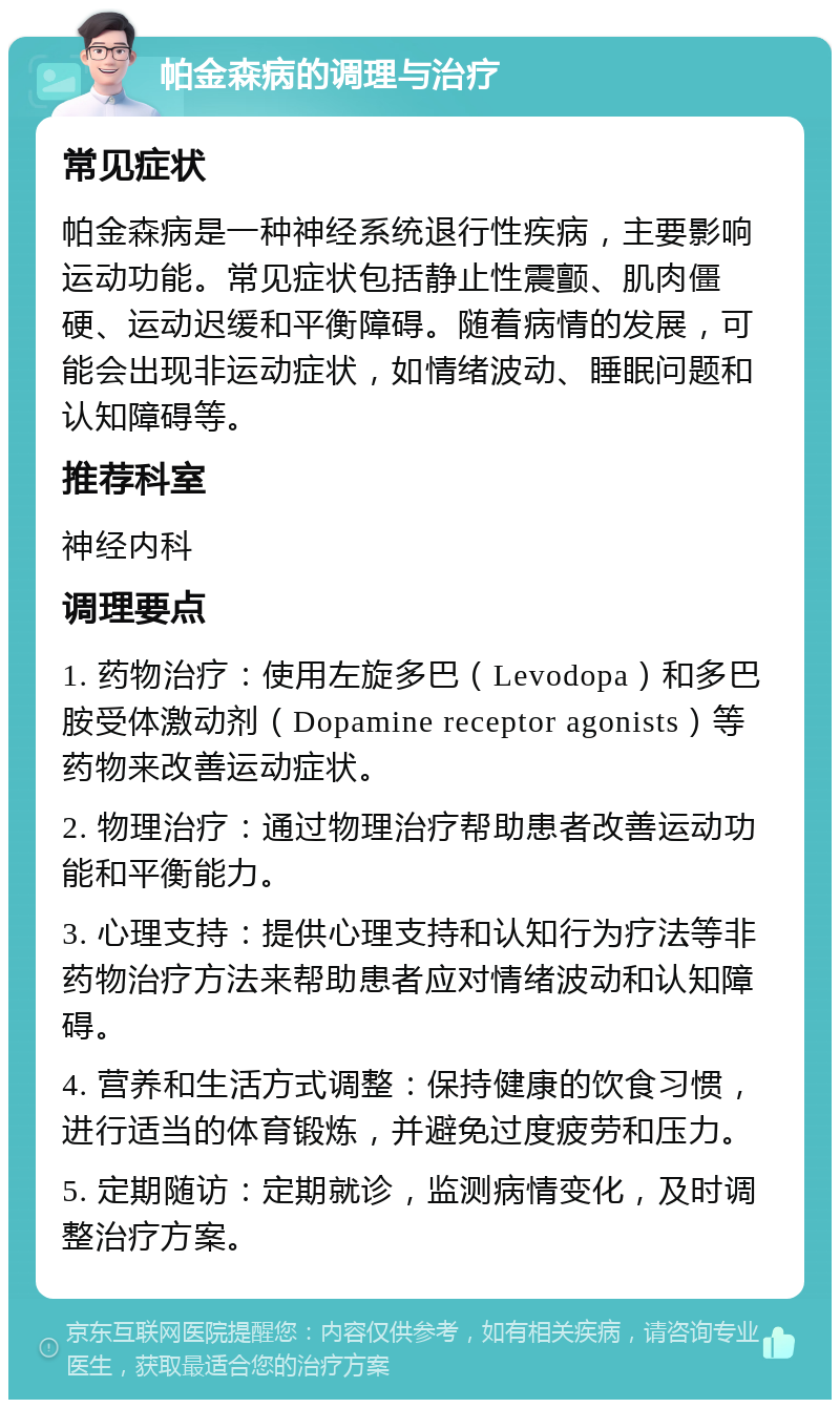 帕金森病的调理与治疗 常见症状 帕金森病是一种神经系统退行性疾病，主要影响运动功能。常见症状包括静止性震颤、肌肉僵硬、运动迟缓和平衡障碍。随着病情的发展，可能会出现非运动症状，如情绪波动、睡眠问题和认知障碍等。 推荐科室 神经内科 调理要点 1. 药物治疗：使用左旋多巴（Levodopa）和多巴胺受体激动剂（Dopamine receptor agonists）等药物来改善运动症状。 2. 物理治疗：通过物理治疗帮助患者改善运动功能和平衡能力。 3. 心理支持：提供心理支持和认知行为疗法等非药物治疗方法来帮助患者应对情绪波动和认知障碍。 4. 营养和生活方式调整：保持健康的饮食习惯，进行适当的体育锻炼，并避免过度疲劳和压力。 5. 定期随访：定期就诊，监测病情变化，及时调整治疗方案。