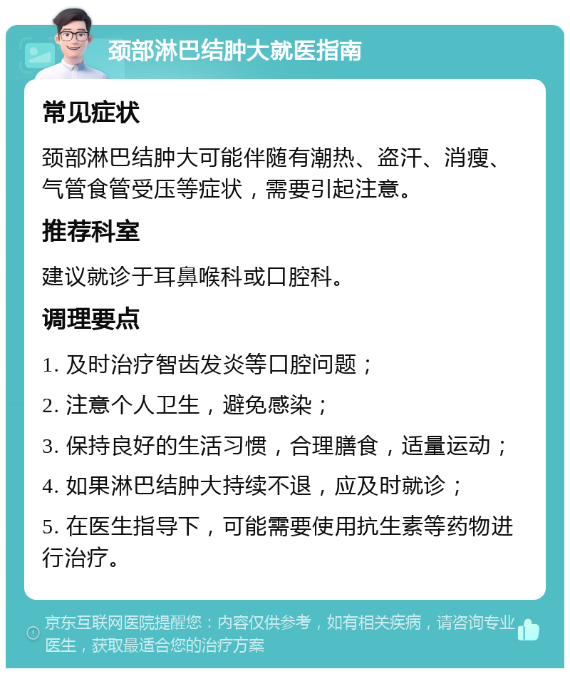 颈部淋巴结肿大就医指南 常见症状 颈部淋巴结肿大可能伴随有潮热、盗汗、消瘦、气管食管受压等症状，需要引起注意。 推荐科室 建议就诊于耳鼻喉科或口腔科。 调理要点 1. 及时治疗智齿发炎等口腔问题； 2. 注意个人卫生，避免感染； 3. 保持良好的生活习惯，合理膳食，适量运动； 4. 如果淋巴结肿大持续不退，应及时就诊； 5. 在医生指导下，可能需要使用抗生素等药物进行治疗。