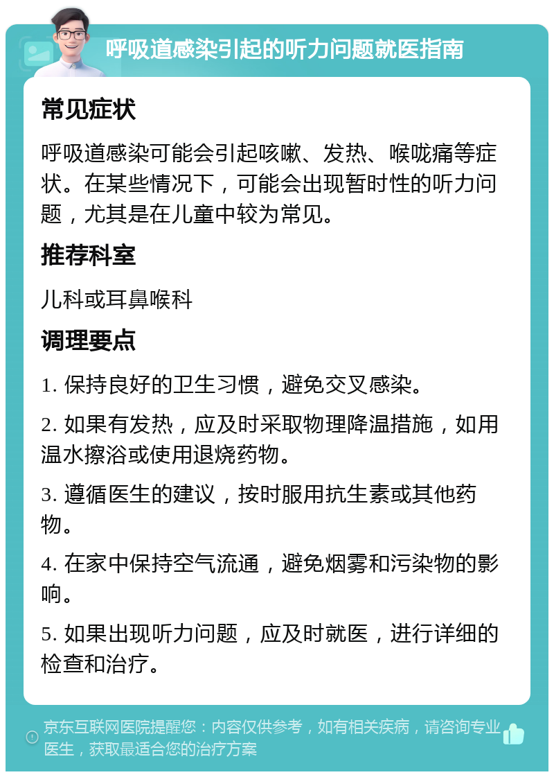 呼吸道感染引起的听力问题就医指南 常见症状 呼吸道感染可能会引起咳嗽、发热、喉咙痛等症状。在某些情况下，可能会出现暂时性的听力问题，尤其是在儿童中较为常见。 推荐科室 儿科或耳鼻喉科 调理要点 1. 保持良好的卫生习惯，避免交叉感染。 2. 如果有发热，应及时采取物理降温措施，如用温水擦浴或使用退烧药物。 3. 遵循医生的建议，按时服用抗生素或其他药物。 4. 在家中保持空气流通，避免烟雾和污染物的影响。 5. 如果出现听力问题，应及时就医，进行详细的检查和治疗。