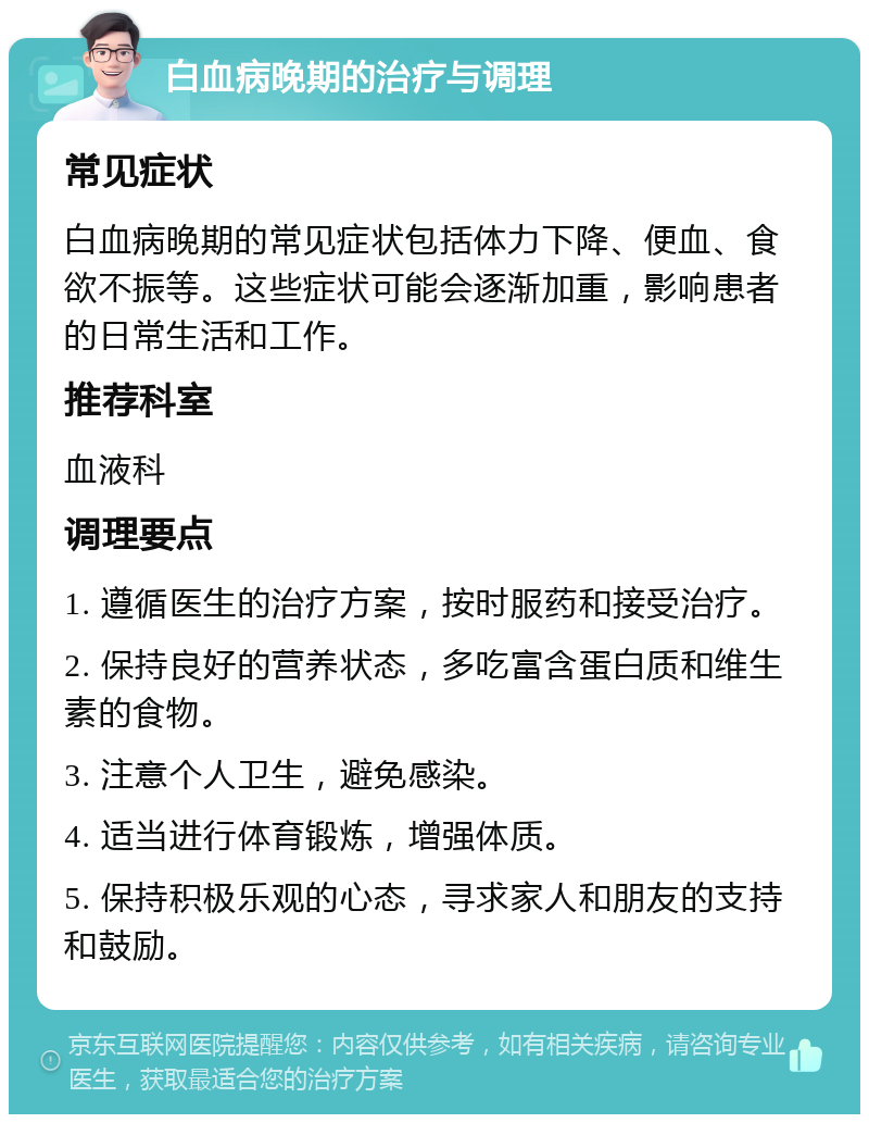 白血病晚期的治疗与调理 常见症状 白血病晚期的常见症状包括体力下降、便血、食欲不振等。这些症状可能会逐渐加重，影响患者的日常生活和工作。 推荐科室 血液科 调理要点 1. 遵循医生的治疗方案，按时服药和接受治疗。 2. 保持良好的营养状态，多吃富含蛋白质和维生素的食物。 3. 注意个人卫生，避免感染。 4. 适当进行体育锻炼，增强体质。 5. 保持积极乐观的心态，寻求家人和朋友的支持和鼓励。