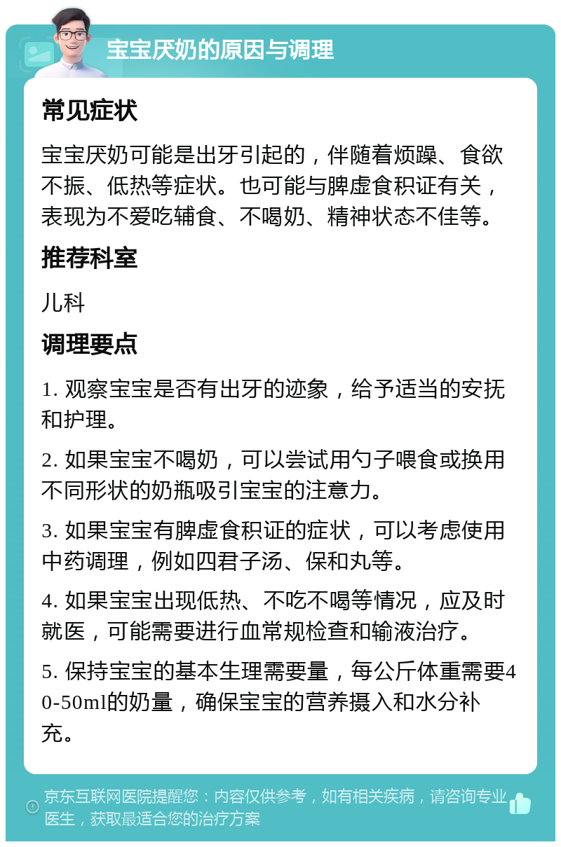 宝宝厌奶的原因与调理 常见症状 宝宝厌奶可能是出牙引起的，伴随着烦躁、食欲不振、低热等症状。也可能与脾虚食积证有关，表现为不爱吃辅食、不喝奶、精神状态不佳等。 推荐科室 儿科 调理要点 1. 观察宝宝是否有出牙的迹象，给予适当的安抚和护理。 2. 如果宝宝不喝奶，可以尝试用勺子喂食或换用不同形状的奶瓶吸引宝宝的注意力。 3. 如果宝宝有脾虚食积证的症状，可以考虑使用中药调理，例如四君子汤、保和丸等。 4. 如果宝宝出现低热、不吃不喝等情况，应及时就医，可能需要进行血常规检查和输液治疗。 5. 保持宝宝的基本生理需要量，每公斤体重需要40-50ml的奶量，确保宝宝的营养摄入和水分补充。