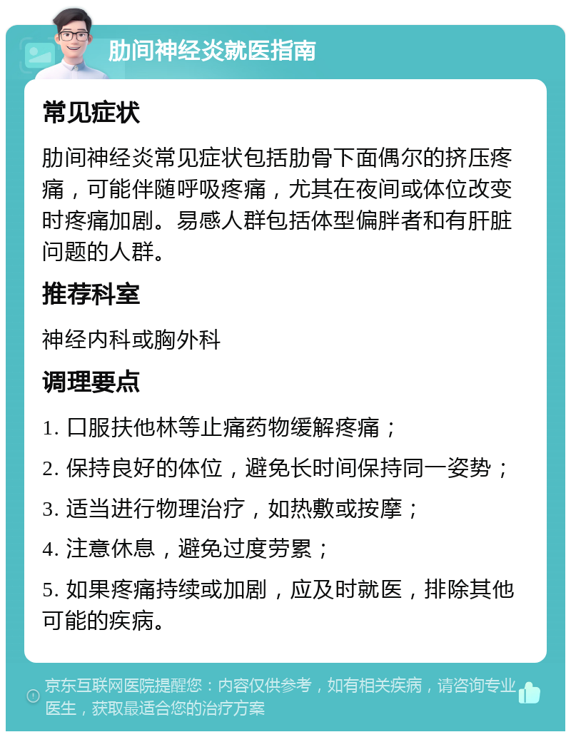 肋间神经炎就医指南 常见症状 肋间神经炎常见症状包括肋骨下面偶尔的挤压疼痛，可能伴随呼吸疼痛，尤其在夜间或体位改变时疼痛加剧。易感人群包括体型偏胖者和有肝脏问题的人群。 推荐科室 神经内科或胸外科 调理要点 1. 口服扶他林等止痛药物缓解疼痛； 2. 保持良好的体位，避免长时间保持同一姿势； 3. 适当进行物理治疗，如热敷或按摩； 4. 注意休息，避免过度劳累； 5. 如果疼痛持续或加剧，应及时就医，排除其他可能的疾病。