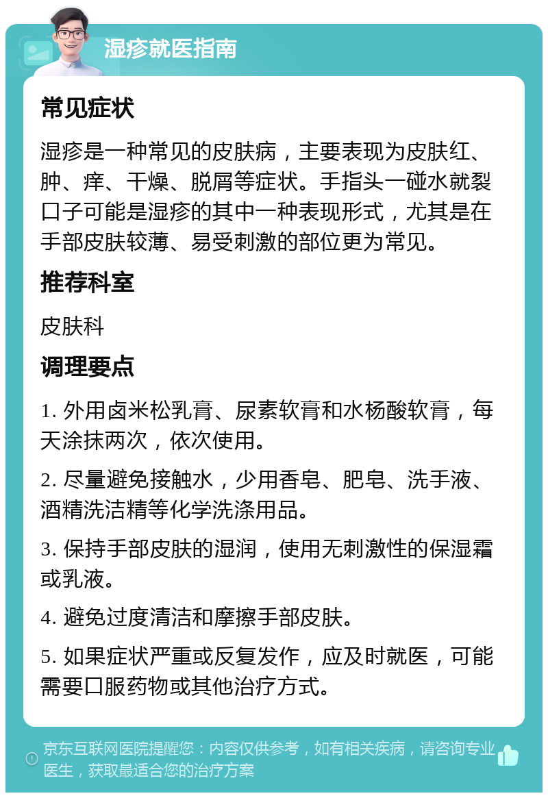 湿疹就医指南 常见症状 湿疹是一种常见的皮肤病，主要表现为皮肤红、肿、痒、干燥、脱屑等症状。手指头一碰水就裂口子可能是湿疹的其中一种表现形式，尤其是在手部皮肤较薄、易受刺激的部位更为常见。 推荐科室 皮肤科 调理要点 1. 外用卤米松乳膏、尿素软膏和水杨酸软膏，每天涂抹两次，依次使用。 2. 尽量避免接触水，少用香皂、肥皂、洗手液、酒精洗洁精等化学洗涤用品。 3. 保持手部皮肤的湿润，使用无刺激性的保湿霜或乳液。 4. 避免过度清洁和摩擦手部皮肤。 5. 如果症状严重或反复发作，应及时就医，可能需要口服药物或其他治疗方式。