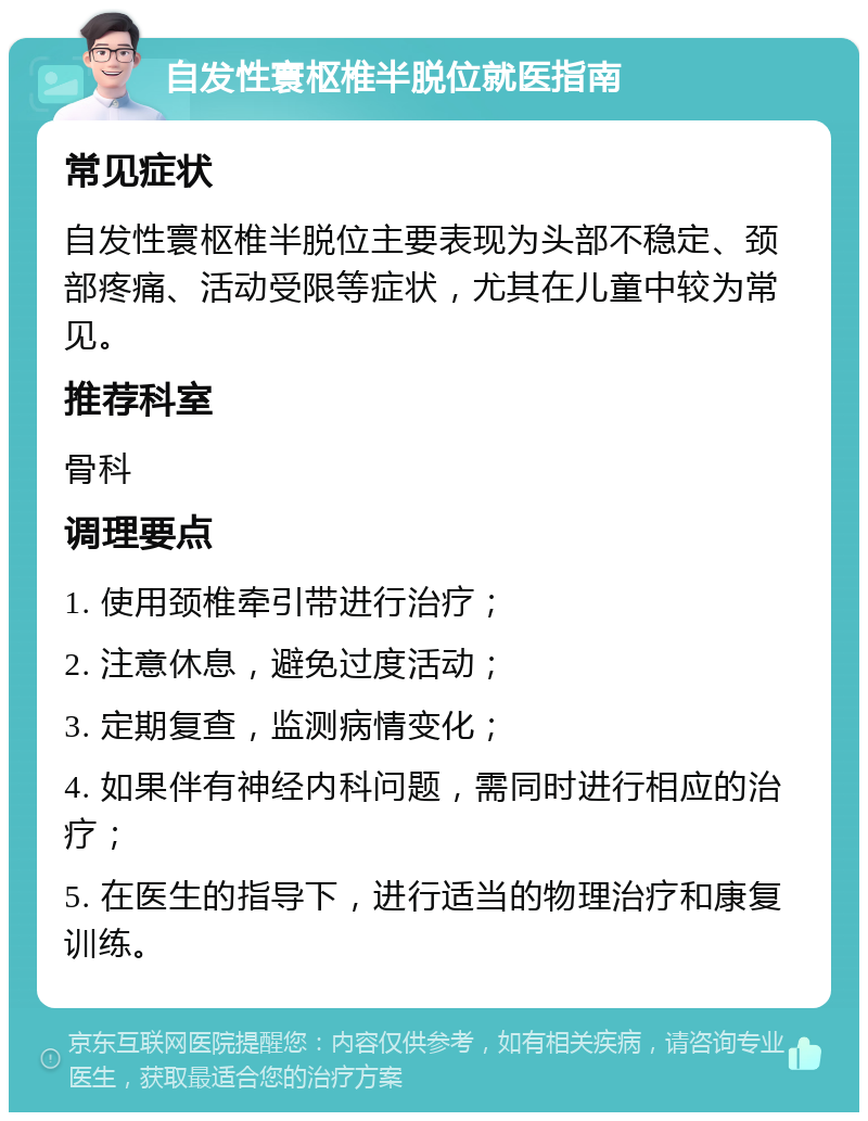 自发性寰枢椎半脱位就医指南 常见症状 自发性寰枢椎半脱位主要表现为头部不稳定、颈部疼痛、活动受限等症状，尤其在儿童中较为常见。 推荐科室 骨科 调理要点 1. 使用颈椎牵引带进行治疗； 2. 注意休息，避免过度活动； 3. 定期复查，监测病情变化； 4. 如果伴有神经内科问题，需同时进行相应的治疗； 5. 在医生的指导下，进行适当的物理治疗和康复训练。