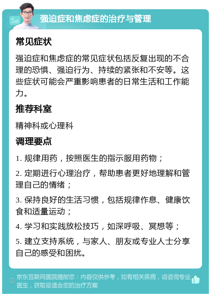 强迫症和焦虑症的治疗与管理 常见症状 强迫症和焦虑症的常见症状包括反复出现的不合理的恐惧、强迫行为、持续的紧张和不安等。这些症状可能会严重影响患者的日常生活和工作能力。 推荐科室 精神科或心理科 调理要点 1. 规律用药，按照医生的指示服用药物； 2. 定期进行心理治疗，帮助患者更好地理解和管理自己的情绪； 3. 保持良好的生活习惯，包括规律作息、健康饮食和适量运动； 4. 学习和实践放松技巧，如深呼吸、冥想等； 5. 建立支持系统，与家人、朋友或专业人士分享自己的感受和困扰。