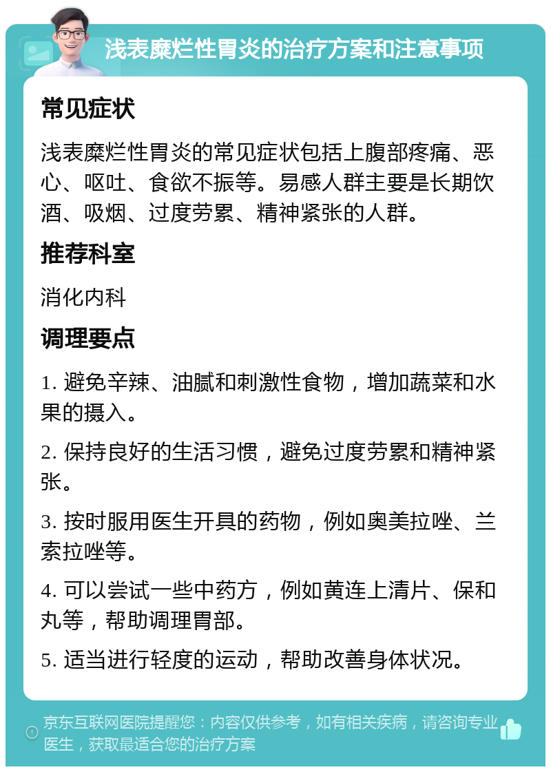 浅表糜烂性胃炎的治疗方案和注意事项 常见症状 浅表糜烂性胃炎的常见症状包括上腹部疼痛、恶心、呕吐、食欲不振等。易感人群主要是长期饮酒、吸烟、过度劳累、精神紧张的人群。 推荐科室 消化内科 调理要点 1. 避免辛辣、油腻和刺激性食物，增加蔬菜和水果的摄入。 2. 保持良好的生活习惯，避免过度劳累和精神紧张。 3. 按时服用医生开具的药物，例如奥美拉唑、兰索拉唑等。 4. 可以尝试一些中药方，例如黄连上清片、保和丸等，帮助调理胃部。 5. 适当进行轻度的运动，帮助改善身体状况。