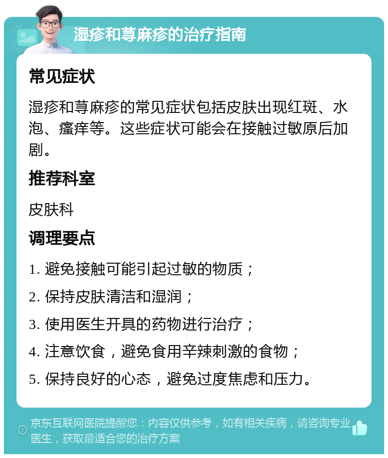 湿疹和荨麻疹的治疗指南 常见症状 湿疹和荨麻疹的常见症状包括皮肤出现红斑、水泡、瘙痒等。这些症状可能会在接触过敏原后加剧。 推荐科室 皮肤科 调理要点 1. 避免接触可能引起过敏的物质； 2. 保持皮肤清洁和湿润； 3. 使用医生开具的药物进行治疗； 4. 注意饮食，避免食用辛辣刺激的食物； 5. 保持良好的心态，避免过度焦虑和压力。