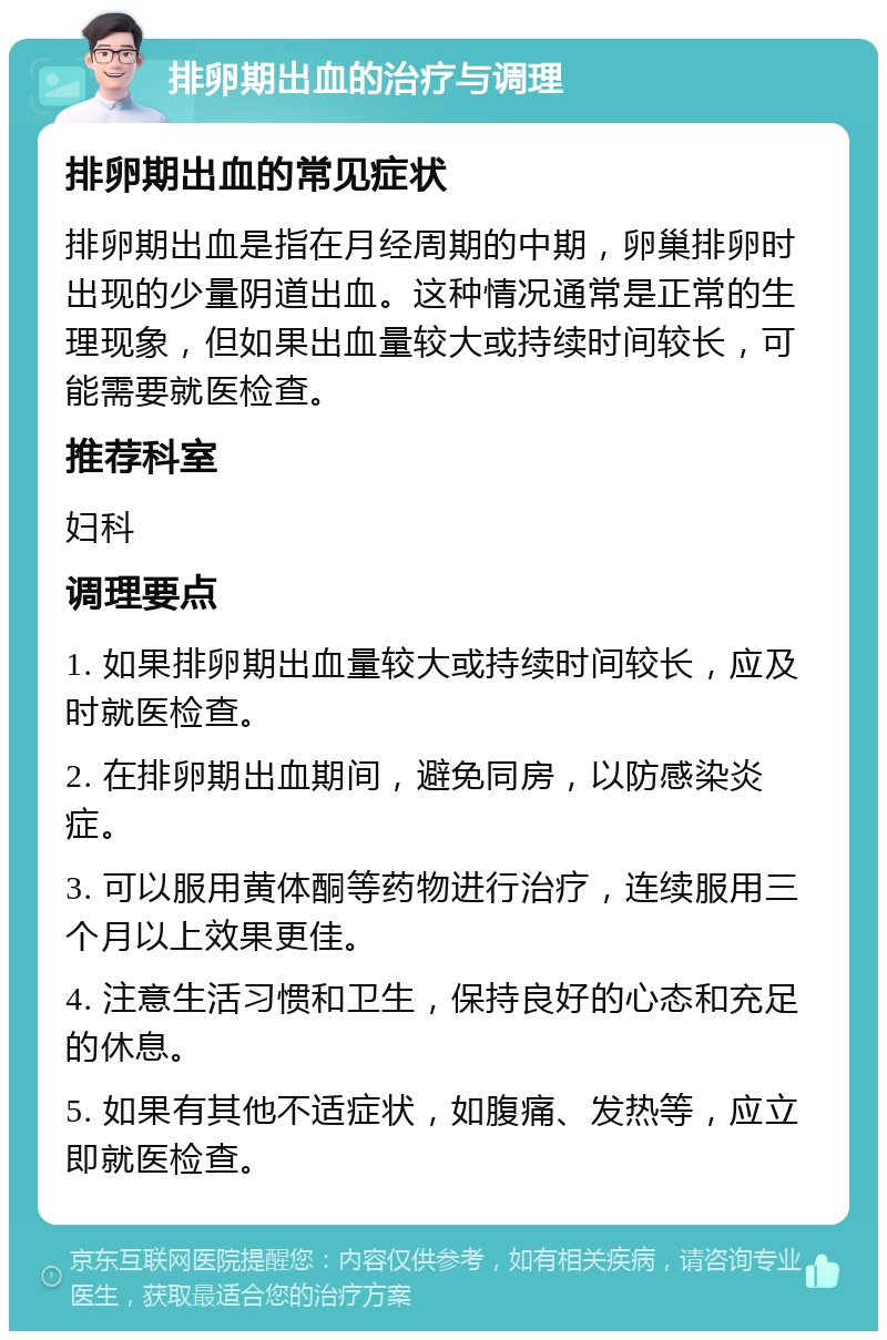 排卵期出血的治疗与调理 排卵期出血的常见症状 排卵期出血是指在月经周期的中期，卵巢排卵时出现的少量阴道出血。这种情况通常是正常的生理现象，但如果出血量较大或持续时间较长，可能需要就医检查。 推荐科室 妇科 调理要点 1. 如果排卵期出血量较大或持续时间较长，应及时就医检查。 2. 在排卵期出血期间，避免同房，以防感染炎症。 3. 可以服用黄体酮等药物进行治疗，连续服用三个月以上效果更佳。 4. 注意生活习惯和卫生，保持良好的心态和充足的休息。 5. 如果有其他不适症状，如腹痛、发热等，应立即就医检查。