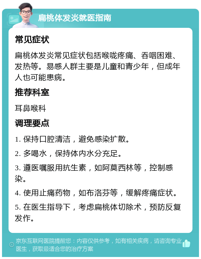 扁桃体发炎就医指南 常见症状 扁桃体发炎常见症状包括喉咙疼痛、吞咽困难、发热等。易感人群主要是儿童和青少年，但成年人也可能患病。 推荐科室 耳鼻喉科 调理要点 1. 保持口腔清洁，避免感染扩散。 2. 多喝水，保持体内水分充足。 3. 遵医嘱服用抗生素，如阿莫西林等，控制感染。 4. 使用止痛药物，如布洛芬等，缓解疼痛症状。 5. 在医生指导下，考虑扁桃体切除术，预防反复发作。