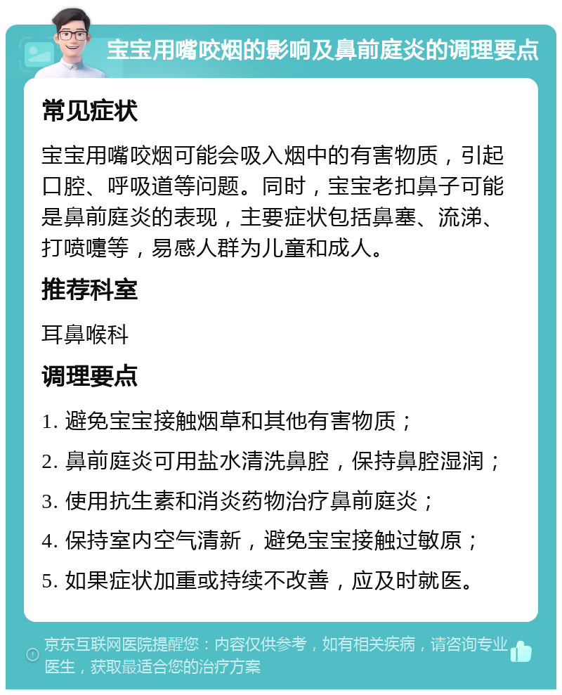 宝宝用嘴咬烟的影响及鼻前庭炎的调理要点 常见症状 宝宝用嘴咬烟可能会吸入烟中的有害物质，引起口腔、呼吸道等问题。同时，宝宝老扣鼻子可能是鼻前庭炎的表现，主要症状包括鼻塞、流涕、打喷嚏等，易感人群为儿童和成人。 推荐科室 耳鼻喉科 调理要点 1. 避免宝宝接触烟草和其他有害物质； 2. 鼻前庭炎可用盐水清洗鼻腔，保持鼻腔湿润； 3. 使用抗生素和消炎药物治疗鼻前庭炎； 4. 保持室内空气清新，避免宝宝接触过敏原； 5. 如果症状加重或持续不改善，应及时就医。