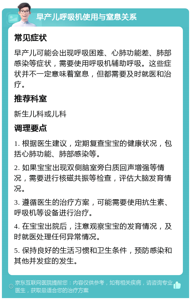 早产儿呼吸机使用与窒息关系 常见症状 早产儿可能会出现呼吸困难、心肺功能差、肺部感染等症状，需要使用呼吸机辅助呼吸。这些症状并不一定意味着窒息，但都需要及时就医和治疗。 推荐科室 新生儿科或儿科 调理要点 1. 根据医生建议，定期复查宝宝的健康状况，包括心肺功能、肺部感染等。 2. 如果宝宝出现双侧脑室旁白质回声增强等情况，需要进行核磁共振等检查，评估大脑发育情况。 3. 遵循医生的治疗方案，可能需要使用抗生素、呼吸机等设备进行治疗。 4. 在宝宝出院后，注意观察宝宝的发育情况，及时就医处理任何异常情况。 5. 保持良好的生活习惯和卫生条件，预防感染和其他并发症的发生。