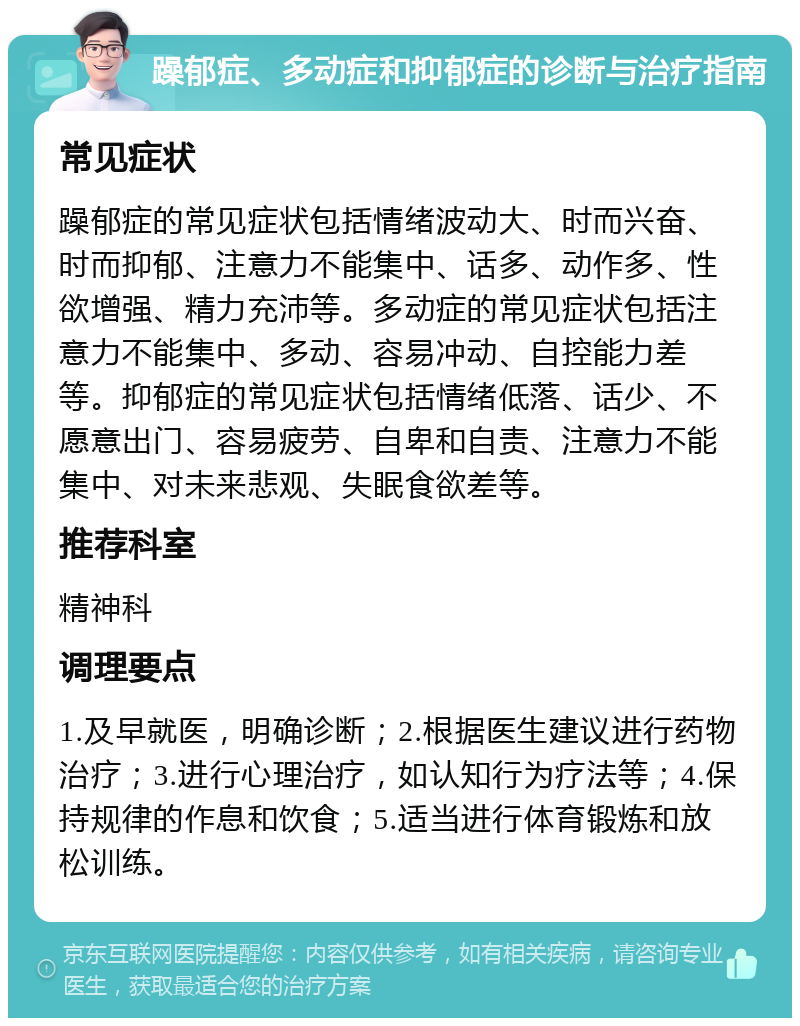 躁郁症、多动症和抑郁症的诊断与治疗指南 常见症状 躁郁症的常见症状包括情绪波动大、时而兴奋、时而抑郁、注意力不能集中、话多、动作多、性欲增强、精力充沛等。多动症的常见症状包括注意力不能集中、多动、容易冲动、自控能力差等。抑郁症的常见症状包括情绪低落、话少、不愿意出门、容易疲劳、自卑和自责、注意力不能集中、对未来悲观、失眠食欲差等。 推荐科室 精神科 调理要点 1.及早就医，明确诊断；2.根据医生建议进行药物治疗；3.进行心理治疗，如认知行为疗法等；4.保持规律的作息和饮食；5.适当进行体育锻炼和放松训练。