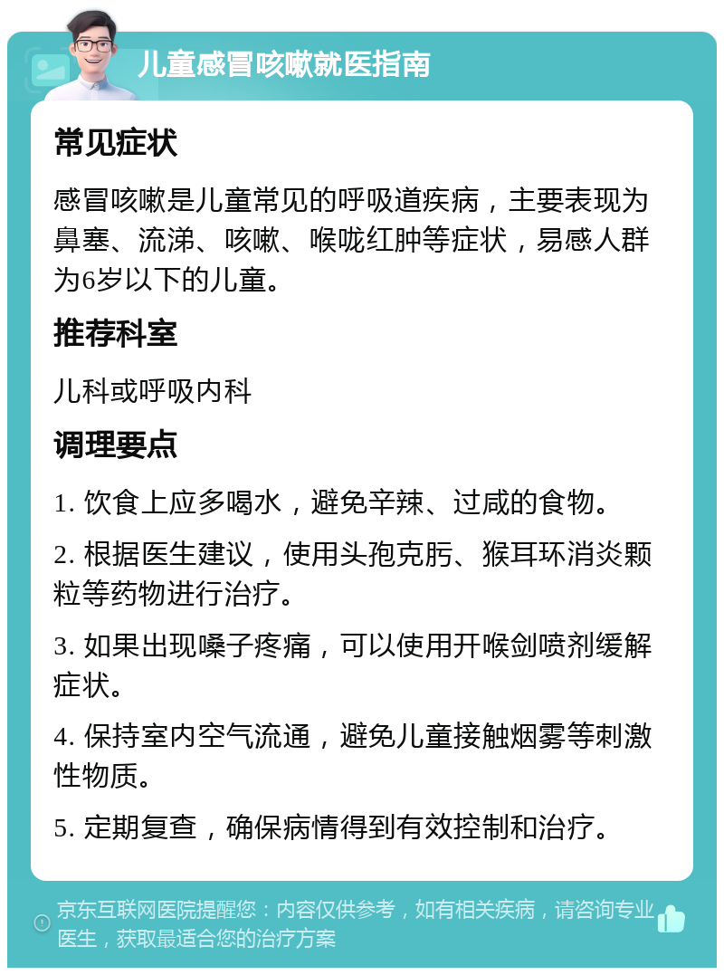 儿童感冒咳嗽就医指南 常见症状 感冒咳嗽是儿童常见的呼吸道疾病，主要表现为鼻塞、流涕、咳嗽、喉咙红肿等症状，易感人群为6岁以下的儿童。 推荐科室 儿科或呼吸内科 调理要点 1. 饮食上应多喝水，避免辛辣、过咸的食物。 2. 根据医生建议，使用头孢克肟、猴耳环消炎颗粒等药物进行治疗。 3. 如果出现嗓子疼痛，可以使用开喉剑喷剂缓解症状。 4. 保持室内空气流通，避免儿童接触烟雾等刺激性物质。 5. 定期复查，确保病情得到有效控制和治疗。