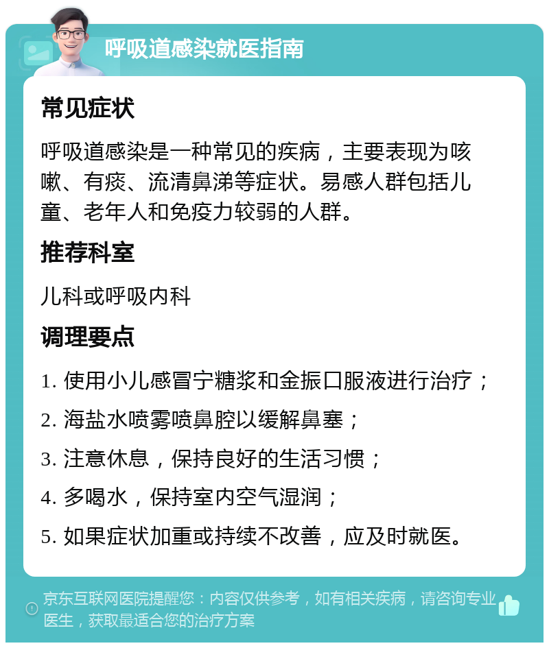 呼吸道感染就医指南 常见症状 呼吸道感染是一种常见的疾病，主要表现为咳嗽、有痰、流清鼻涕等症状。易感人群包括儿童、老年人和免疫力较弱的人群。 推荐科室 儿科或呼吸内科 调理要点 1. 使用小儿感冒宁糖浆和金振口服液进行治疗； 2. 海盐水喷雾喷鼻腔以缓解鼻塞； 3. 注意休息，保持良好的生活习惯； 4. 多喝水，保持室内空气湿润； 5. 如果症状加重或持续不改善，应及时就医。