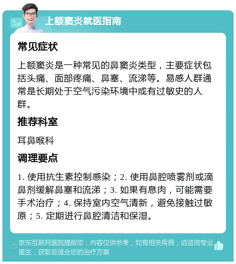 上额窦炎就医指南 常见症状 上额窦炎是一种常见的鼻窦炎类型，主要症状包括头痛、面部疼痛、鼻塞、流涕等。易感人群通常是长期处于空气污染环境中或有过敏史的人群。 推荐科室 耳鼻喉科 调理要点 1. 使用抗生素控制感染；2. 使用鼻腔喷雾剂或滴鼻剂缓解鼻塞和流涕；3. 如果有息肉，可能需要手术治疗；4. 保持室内空气清新，避免接触过敏原；5. 定期进行鼻腔清洁和保湿。