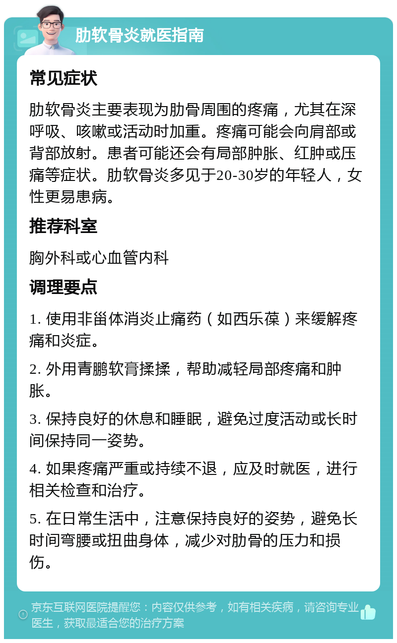 肋软骨炎就医指南 常见症状 肋软骨炎主要表现为肋骨周围的疼痛，尤其在深呼吸、咳嗽或活动时加重。疼痛可能会向肩部或背部放射。患者可能还会有局部肿胀、红肿或压痛等症状。肋软骨炎多见于20-30岁的年轻人，女性更易患病。 推荐科室 胸外科或心血管内科 调理要点 1. 使用非甾体消炎止痛药（如西乐葆）来缓解疼痛和炎症。 2. 外用青鹏软膏揉揉，帮助减轻局部疼痛和肿胀。 3. 保持良好的休息和睡眠，避免过度活动或长时间保持同一姿势。 4. 如果疼痛严重或持续不退，应及时就医，进行相关检查和治疗。 5. 在日常生活中，注意保持良好的姿势，避免长时间弯腰或扭曲身体，减少对肋骨的压力和损伤。