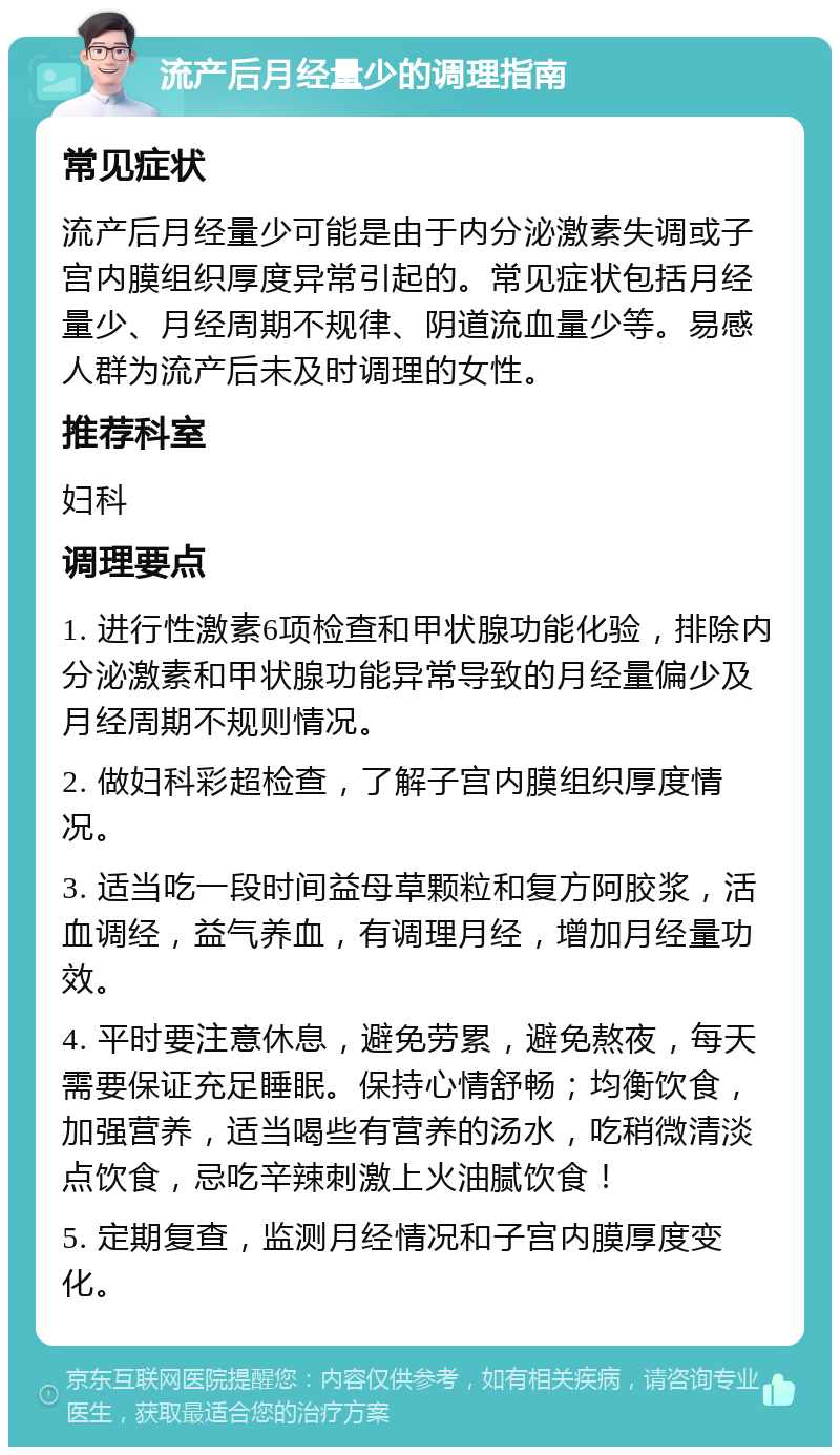 流产后月经量少的调理指南 常见症状 流产后月经量少可能是由于内分泌激素失调或子宫内膜组织厚度异常引起的。常见症状包括月经量少、月经周期不规律、阴道流血量少等。易感人群为流产后未及时调理的女性。 推荐科室 妇科 调理要点 1. 进行性激素6项检查和甲状腺功能化验，排除内分泌激素和甲状腺功能异常导致的月经量偏少及月经周期不规则情况。 2. 做妇科彩超检查，了解子宫内膜组织厚度情况。 3. 适当吃一段时间益母草颗粒和复方阿胶浆，活血调经，益气养血，有调理月经，增加月经量功效。 4. 平时要注意休息，避免劳累，避免熬夜，每天需要保证充足睡眠。保持心情舒畅；均衡饮食，加强营养，适当喝些有营养的汤水，吃稍微清淡点饮食，忌吃辛辣刺激上火油腻饮食！ 5. 定期复查，监测月经情况和子宫内膜厚度变化。