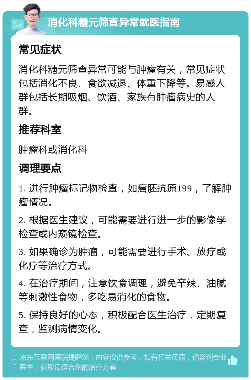 消化科糖元筛查异常就医指南 常见症状 消化科糖元筛查异常可能与肿瘤有关，常见症状包括消化不良、食欲减退、体重下降等。易感人群包括长期吸烟、饮酒、家族有肿瘤病史的人群。 推荐科室 肿瘤科或消化科 调理要点 1. 进行肿瘤标记物检查，如癌胚抗原199，了解肿瘤情况。 2. 根据医生建议，可能需要进行进一步的影像学检查或内窥镜检查。 3. 如果确诊为肿瘤，可能需要进行手术、放疗或化疗等治疗方式。 4. 在治疗期间，注意饮食调理，避免辛辣、油腻等刺激性食物，多吃易消化的食物。 5. 保持良好的心态，积极配合医生治疗，定期复查，监测病情变化。