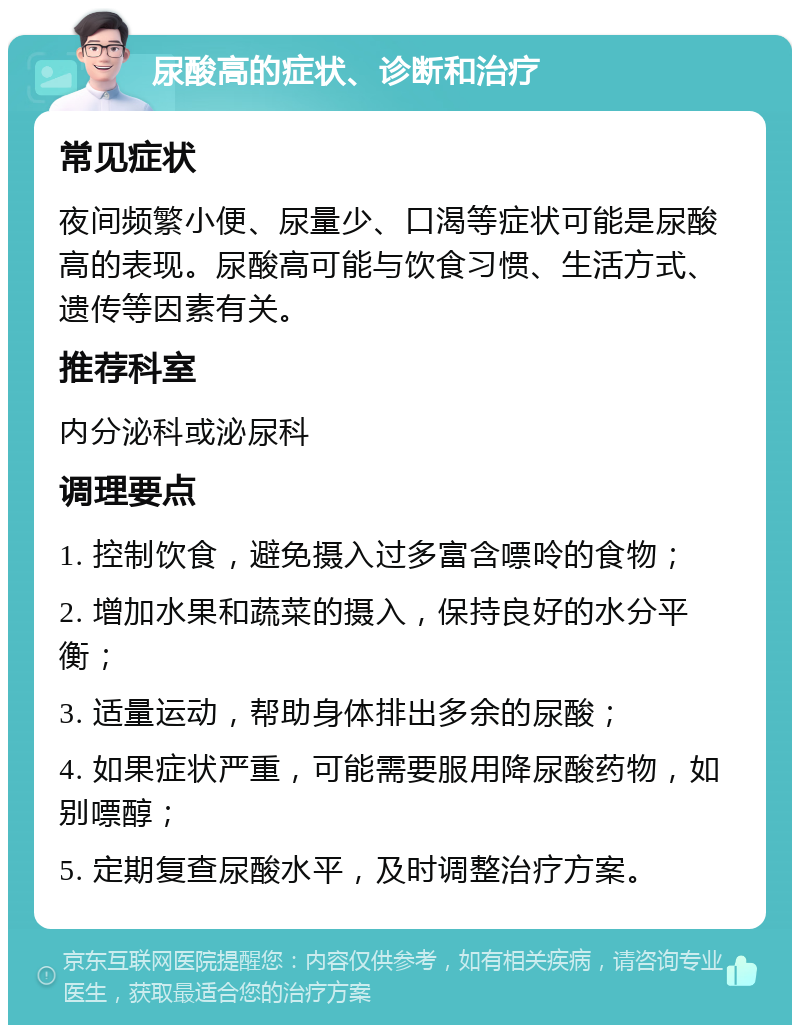 尿酸高的症状、诊断和治疗 常见症状 夜间频繁小便、尿量少、口渴等症状可能是尿酸高的表现。尿酸高可能与饮食习惯、生活方式、遗传等因素有关。 推荐科室 内分泌科或泌尿科 调理要点 1. 控制饮食，避免摄入过多富含嘌呤的食物； 2. 增加水果和蔬菜的摄入，保持良好的水分平衡； 3. 适量运动，帮助身体排出多余的尿酸； 4. 如果症状严重，可能需要服用降尿酸药物，如别嘌醇； 5. 定期复查尿酸水平，及时调整治疗方案。