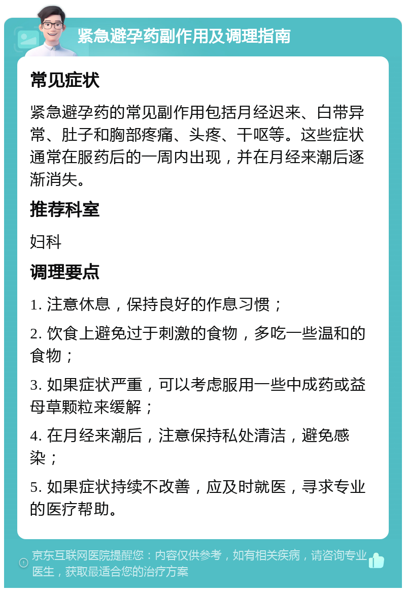 紧急避孕药副作用及调理指南 常见症状 紧急避孕药的常见副作用包括月经迟来、白带异常、肚子和胸部疼痛、头疼、干呕等。这些症状通常在服药后的一周内出现，并在月经来潮后逐渐消失。 推荐科室 妇科 调理要点 1. 注意休息，保持良好的作息习惯； 2. 饮食上避免过于刺激的食物，多吃一些温和的食物； 3. 如果症状严重，可以考虑服用一些中成药或益母草颗粒来缓解； 4. 在月经来潮后，注意保持私处清洁，避免感染； 5. 如果症状持续不改善，应及时就医，寻求专业的医疗帮助。