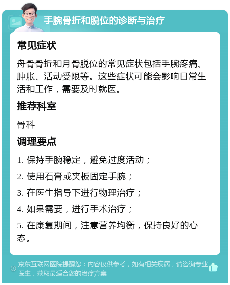 手腕骨折和脱位的诊断与治疗 常见症状 舟骨骨折和月骨脱位的常见症状包括手腕疼痛、肿胀、活动受限等。这些症状可能会影响日常生活和工作，需要及时就医。 推荐科室 骨科 调理要点 1. 保持手腕稳定，避免过度活动； 2. 使用石膏或夹板固定手腕； 3. 在医生指导下进行物理治疗； 4. 如果需要，进行手术治疗； 5. 在康复期间，注意营养均衡，保持良好的心态。