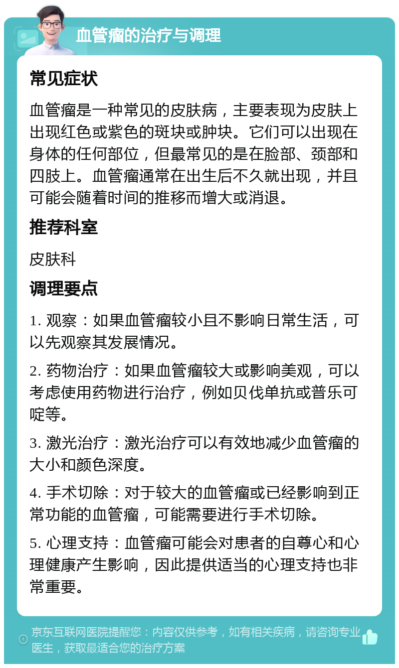 血管瘤的治疗与调理 常见症状 血管瘤是一种常见的皮肤病，主要表现为皮肤上出现红色或紫色的斑块或肿块。它们可以出现在身体的任何部位，但最常见的是在脸部、颈部和四肢上。血管瘤通常在出生后不久就出现，并且可能会随着时间的推移而增大或消退。 推荐科室 皮肤科 调理要点 1. 观察：如果血管瘤较小且不影响日常生活，可以先观察其发展情况。 2. 药物治疗：如果血管瘤较大或影响美观，可以考虑使用药物进行治疗，例如贝伐单抗或普乐可啶等。 3. 激光治疗：激光治疗可以有效地减少血管瘤的大小和颜色深度。 4. 手术切除：对于较大的血管瘤或已经影响到正常功能的血管瘤，可能需要进行手术切除。 5. 心理支持：血管瘤可能会对患者的自尊心和心理健康产生影响，因此提供适当的心理支持也非常重要。