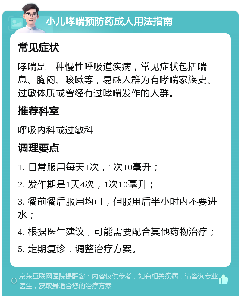 小儿哮喘预防药成人用法指南 常见症状 哮喘是一种慢性呼吸道疾病，常见症状包括喘息、胸闷、咳嗽等，易感人群为有哮喘家族史、过敏体质或曾经有过哮喘发作的人群。 推荐科室 呼吸内科或过敏科 调理要点 1. 日常服用每天1次，1次10毫升； 2. 发作期是1天4次，1次10毫升； 3. 餐前餐后服用均可，但服用后半小时内不要进水； 4. 根据医生建议，可能需要配合其他药物治疗； 5. 定期复诊，调整治疗方案。