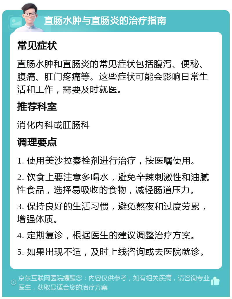 直肠水肿与直肠炎的治疗指南 常见症状 直肠水肿和直肠炎的常见症状包括腹泻、便秘、腹痛、肛门疼痛等。这些症状可能会影响日常生活和工作，需要及时就医。 推荐科室 消化内科或肛肠科 调理要点 1. 使用美沙拉秦栓剂进行治疗，按医嘱使用。 2. 饮食上要注意多喝水，避免辛辣刺激性和油腻性食品，选择易吸收的食物，减轻肠道压力。 3. 保持良好的生活习惯，避免熬夜和过度劳累，增强体质。 4. 定期复诊，根据医生的建议调整治疗方案。 5. 如果出现不适，及时上线咨询或去医院就诊。