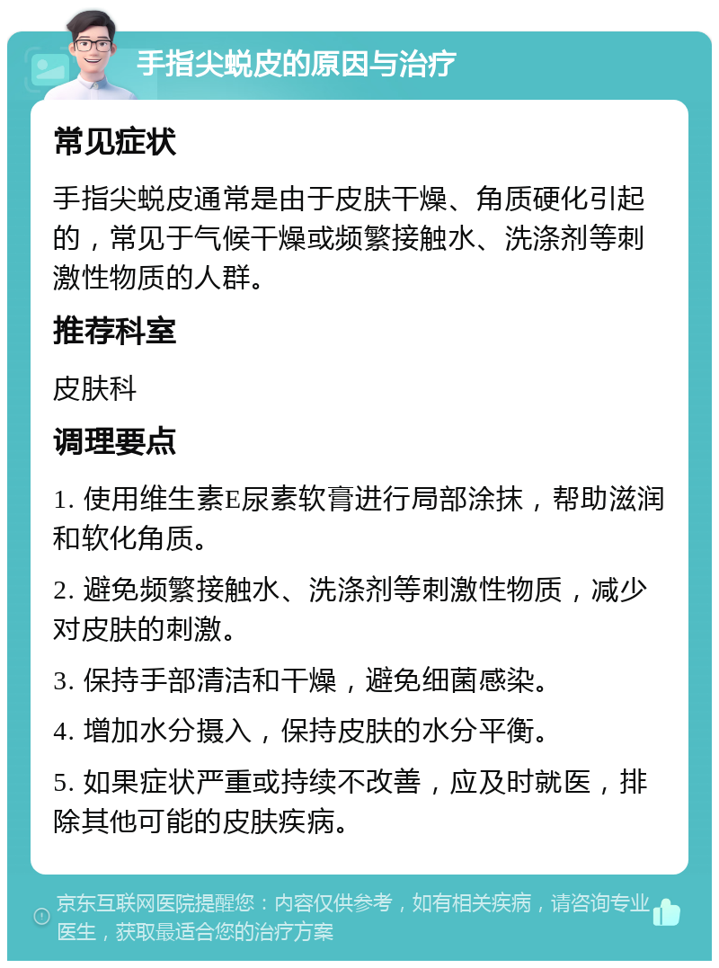 手指尖蜕皮的原因与治疗 常见症状 手指尖蜕皮通常是由于皮肤干燥、角质硬化引起的，常见于气候干燥或频繁接触水、洗涤剂等刺激性物质的人群。 推荐科室 皮肤科 调理要点 1. 使用维生素E尿素软膏进行局部涂抹，帮助滋润和软化角质。 2. 避免频繁接触水、洗涤剂等刺激性物质，减少对皮肤的刺激。 3. 保持手部清洁和干燥，避免细菌感染。 4. 增加水分摄入，保持皮肤的水分平衡。 5. 如果症状严重或持续不改善，应及时就医，排除其他可能的皮肤疾病。