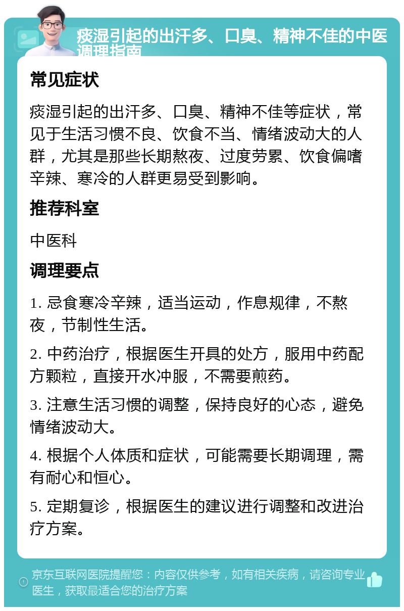 痰湿引起的出汗多、口臭、精神不佳的中医调理指南 常见症状 痰湿引起的出汗多、口臭、精神不佳等症状，常见于生活习惯不良、饮食不当、情绪波动大的人群，尤其是那些长期熬夜、过度劳累、饮食偏嗜辛辣、寒冷的人群更易受到影响。 推荐科室 中医科 调理要点 1. 忌食寒冷辛辣，适当运动，作息规律，不熬夜，节制性生活。 2. 中药治疗，根据医生开具的处方，服用中药配方颗粒，直接开水冲服，不需要煎药。 3. 注意生活习惯的调整，保持良好的心态，避免情绪波动大。 4. 根据个人体质和症状，可能需要长期调理，需有耐心和恒心。 5. 定期复诊，根据医生的建议进行调整和改进治疗方案。