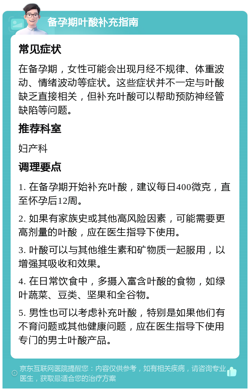 备孕期叶酸补充指南 常见症状 在备孕期，女性可能会出现月经不规律、体重波动、情绪波动等症状。这些症状并不一定与叶酸缺乏直接相关，但补充叶酸可以帮助预防神经管缺陷等问题。 推荐科室 妇产科 调理要点 1. 在备孕期开始补充叶酸，建议每日400微克，直至怀孕后12周。 2. 如果有家族史或其他高风险因素，可能需要更高剂量的叶酸，应在医生指导下使用。 3. 叶酸可以与其他维生素和矿物质一起服用，以增强其吸收和效果。 4. 在日常饮食中，多摄入富含叶酸的食物，如绿叶蔬菜、豆类、坚果和全谷物。 5. 男性也可以考虑补充叶酸，特别是如果他们有不育问题或其他健康问题，应在医生指导下使用专门的男士叶酸产品。