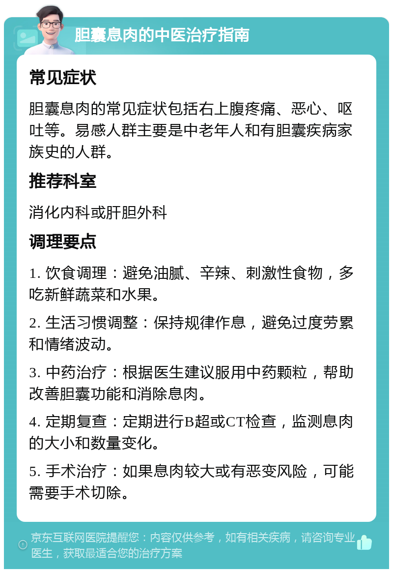 胆囊息肉的中医治疗指南 常见症状 胆囊息肉的常见症状包括右上腹疼痛、恶心、呕吐等。易感人群主要是中老年人和有胆囊疾病家族史的人群。 推荐科室 消化内科或肝胆外科 调理要点 1. 饮食调理：避免油腻、辛辣、刺激性食物，多吃新鲜蔬菜和水果。 2. 生活习惯调整：保持规律作息，避免过度劳累和情绪波动。 3. 中药治疗：根据医生建议服用中药颗粒，帮助改善胆囊功能和消除息肉。 4. 定期复查：定期进行B超或CT检查，监测息肉的大小和数量变化。 5. 手术治疗：如果息肉较大或有恶变风险，可能需要手术切除。