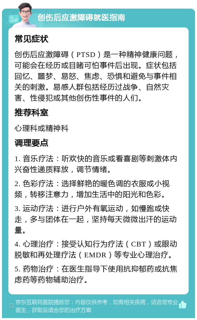 创伤后应激障碍就医指南 常见症状 创伤后应激障碍（PTSD）是一种精神健康问题，可能会在经历或目睹可怕事件后出现。症状包括回忆、噩梦、易怒、焦虑、恐惧和避免与事件相关的刺激。易感人群包括经历过战争、自然灾害、性侵犯或其他创伤性事件的人们。 推荐科室 心理科或精神科 调理要点 1. 音乐疗法：听欢快的音乐或看喜剧等刺激体内兴奋性递质释放，调节情绪。 2. 色彩疗法：选择鲜艳的暖色调的衣服或小视频，转移注意力，增加生活中的阳光和色彩。 3. 运动疗法：进行户外有氧运动，如慢跑或快走，多与团体在一起，坚持每天微微出汗的运动量。 4. 心理治疗：接受认知行为疗法（CBT）或眼动脱敏和再处理疗法（EMDR）等专业心理治疗。 5. 药物治疗：在医生指导下使用抗抑郁药或抗焦虑药等药物辅助治疗。