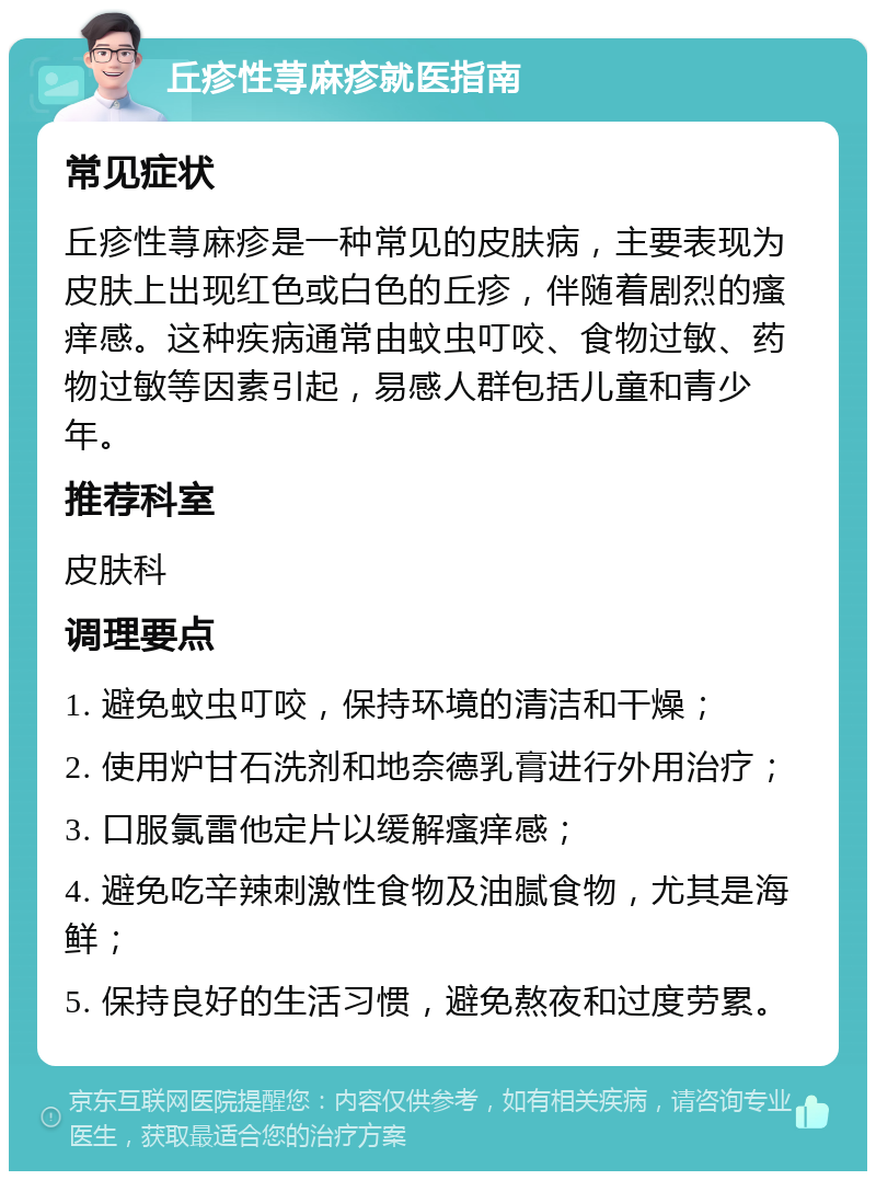 丘疹性荨麻疹就医指南 常见症状 丘疹性荨麻疹是一种常见的皮肤病，主要表现为皮肤上出现红色或白色的丘疹，伴随着剧烈的瘙痒感。这种疾病通常由蚊虫叮咬、食物过敏、药物过敏等因素引起，易感人群包括儿童和青少年。 推荐科室 皮肤科 调理要点 1. 避免蚊虫叮咬，保持环境的清洁和干燥； 2. 使用炉甘石洗剂和地奈德乳膏进行外用治疗； 3. 口服氯雷他定片以缓解瘙痒感； 4. 避免吃辛辣刺激性食物及油腻食物，尤其是海鲜； 5. 保持良好的生活习惯，避免熬夜和过度劳累。