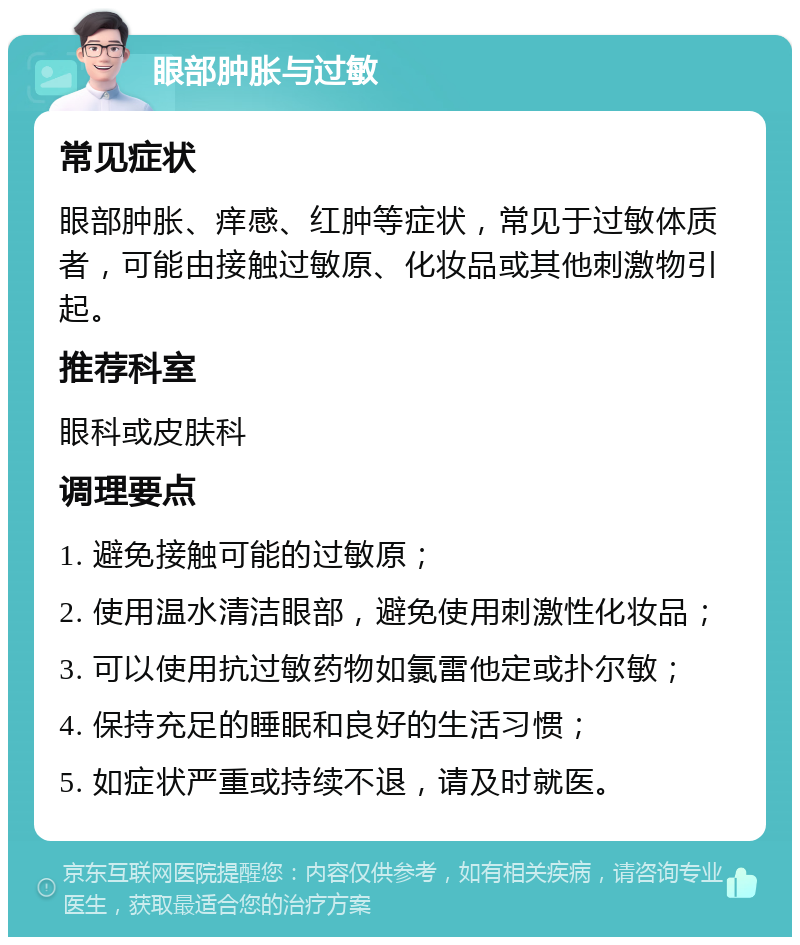 眼部肿胀与过敏 常见症状 眼部肿胀、痒感、红肿等症状，常见于过敏体质者，可能由接触过敏原、化妆品或其他刺激物引起。 推荐科室 眼科或皮肤科 调理要点 1. 避免接触可能的过敏原； 2. 使用温水清洁眼部，避免使用刺激性化妆品； 3. 可以使用抗过敏药物如氯雷他定或扑尔敏； 4. 保持充足的睡眠和良好的生活习惯； 5. 如症状严重或持续不退，请及时就医。