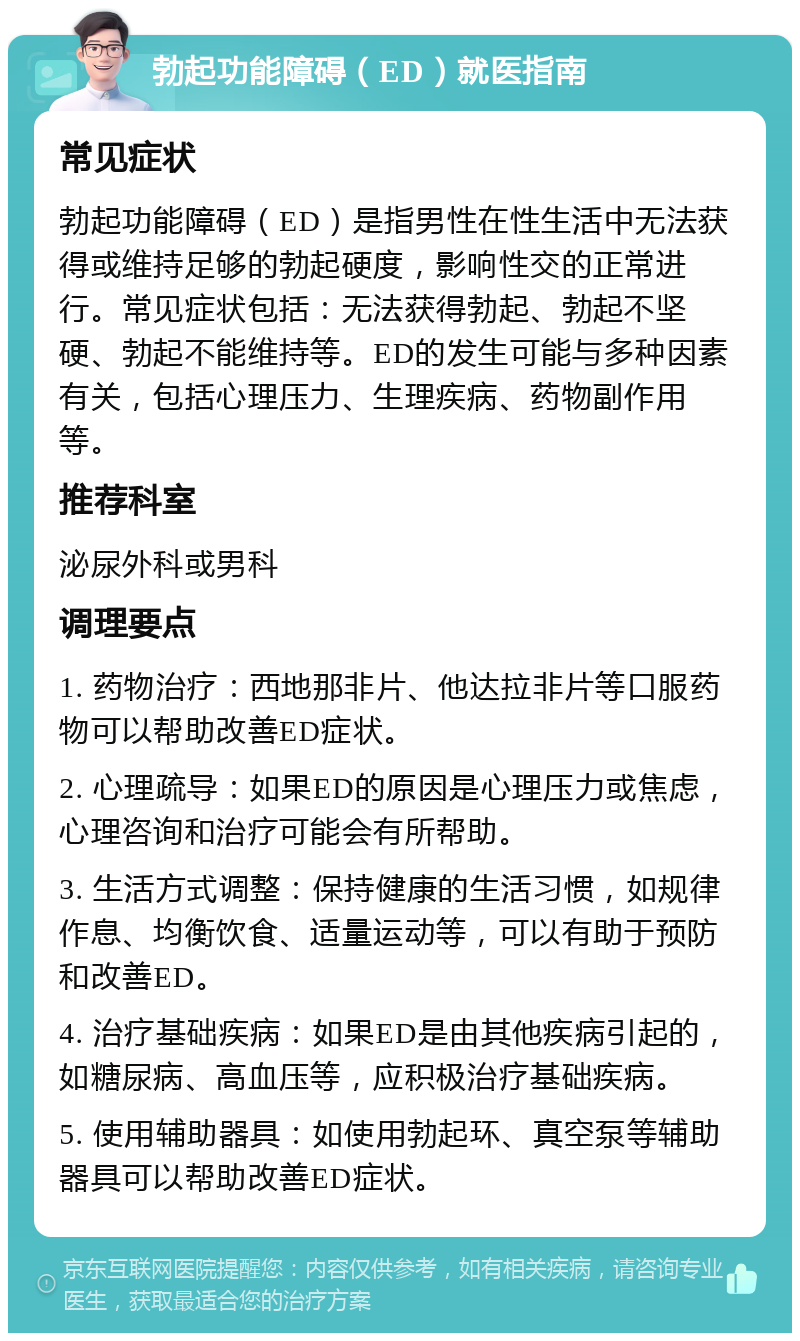 勃起功能障碍（ED）就医指南 常见症状 勃起功能障碍（ED）是指男性在性生活中无法获得或维持足够的勃起硬度，影响性交的正常进行。常见症状包括：无法获得勃起、勃起不坚硬、勃起不能维持等。ED的发生可能与多种因素有关，包括心理压力、生理疾病、药物副作用等。 推荐科室 泌尿外科或男科 调理要点 1. 药物治疗：西地那非片、他达拉非片等口服药物可以帮助改善ED症状。 2. 心理疏导：如果ED的原因是心理压力或焦虑，心理咨询和治疗可能会有所帮助。 3. 生活方式调整：保持健康的生活习惯，如规律作息、均衡饮食、适量运动等，可以有助于预防和改善ED。 4. 治疗基础疾病：如果ED是由其他疾病引起的，如糖尿病、高血压等，应积极治疗基础疾病。 5. 使用辅助器具：如使用勃起环、真空泵等辅助器具可以帮助改善ED症状。