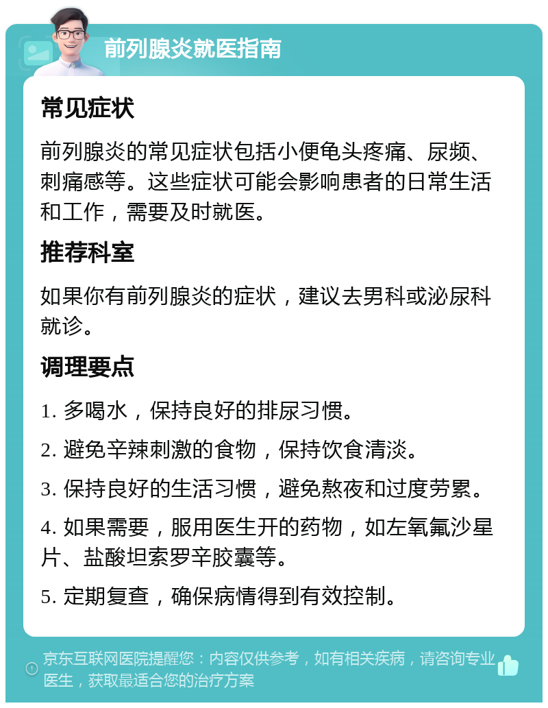 前列腺炎就医指南 常见症状 前列腺炎的常见症状包括小便龟头疼痛、尿频、刺痛感等。这些症状可能会影响患者的日常生活和工作，需要及时就医。 推荐科室 如果你有前列腺炎的症状，建议去男科或泌尿科就诊。 调理要点 1. 多喝水，保持良好的排尿习惯。 2. 避免辛辣刺激的食物，保持饮食清淡。 3. 保持良好的生活习惯，避免熬夜和过度劳累。 4. 如果需要，服用医生开的药物，如左氧氟沙星片、盐酸坦索罗辛胶囊等。 5. 定期复查，确保病情得到有效控制。