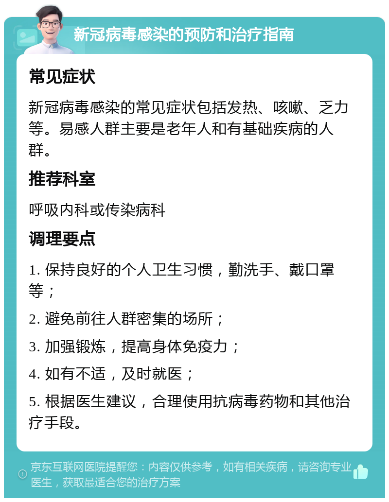 新冠病毒感染的预防和治疗指南 常见症状 新冠病毒感染的常见症状包括发热、咳嗽、乏力等。易感人群主要是老年人和有基础疾病的人群。 推荐科室 呼吸内科或传染病科 调理要点 1. 保持良好的个人卫生习惯，勤洗手、戴口罩等； 2. 避免前往人群密集的场所； 3. 加强锻炼，提高身体免疫力； 4. 如有不适，及时就医； 5. 根据医生建议，合理使用抗病毒药物和其他治疗手段。