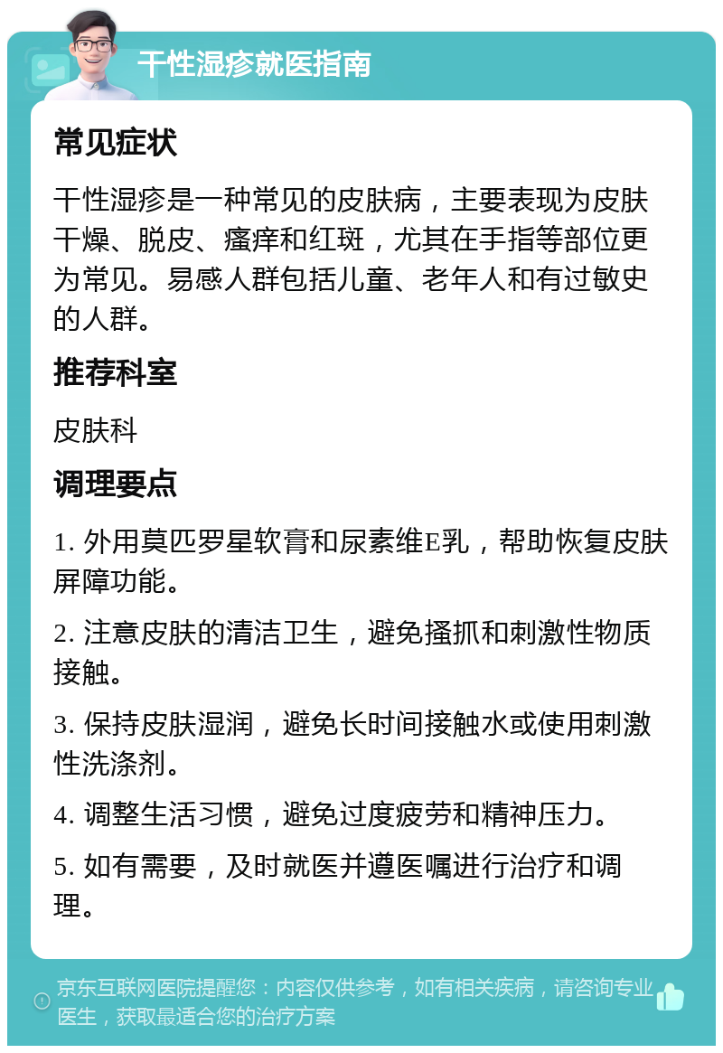 干性湿疹就医指南 常见症状 干性湿疹是一种常见的皮肤病，主要表现为皮肤干燥、脱皮、瘙痒和红斑，尤其在手指等部位更为常见。易感人群包括儿童、老年人和有过敏史的人群。 推荐科室 皮肤科 调理要点 1. 外用莫匹罗星软膏和尿素维E乳，帮助恢复皮肤屏障功能。 2. 注意皮肤的清洁卫生，避免搔抓和刺激性物质接触。 3. 保持皮肤湿润，避免长时间接触水或使用刺激性洗涤剂。 4. 调整生活习惯，避免过度疲劳和精神压力。 5. 如有需要，及时就医并遵医嘱进行治疗和调理。