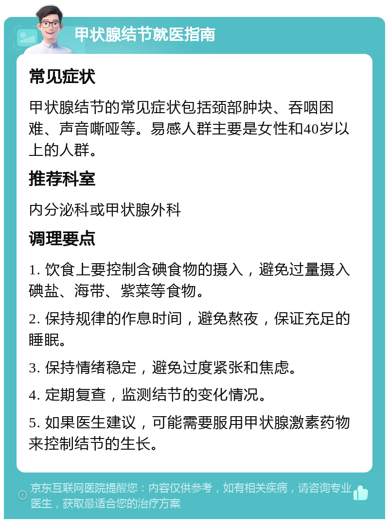 甲状腺结节就医指南 常见症状 甲状腺结节的常见症状包括颈部肿块、吞咽困难、声音嘶哑等。易感人群主要是女性和40岁以上的人群。 推荐科室 内分泌科或甲状腺外科 调理要点 1. 饮食上要控制含碘食物的摄入，避免过量摄入碘盐、海带、紫菜等食物。 2. 保持规律的作息时间，避免熬夜，保证充足的睡眠。 3. 保持情绪稳定，避免过度紧张和焦虑。 4. 定期复查，监测结节的变化情况。 5. 如果医生建议，可能需要服用甲状腺激素药物来控制结节的生长。