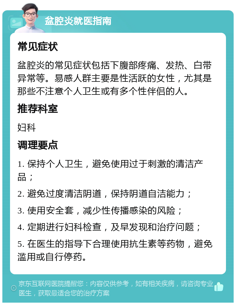 盆腔炎就医指南 常见症状 盆腔炎的常见症状包括下腹部疼痛、发热、白带异常等。易感人群主要是性活跃的女性，尤其是那些不注意个人卫生或有多个性伴侣的人。 推荐科室 妇科 调理要点 1. 保持个人卫生，避免使用过于刺激的清洁产品； 2. 避免过度清洁阴道，保持阴道自洁能力； 3. 使用安全套，减少性传播感染的风险； 4. 定期进行妇科检查，及早发现和治疗问题； 5. 在医生的指导下合理使用抗生素等药物，避免滥用或自行停药。